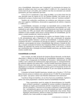 A CONTABILIDADE E O CONTADOR 11
rem a Contabilidade, observamos uma “competição” no crescimento da riqueza (re-
banho de ovelhas) entre Jacó e seu sogro Labão (± 4.000 a.C.). Se a riqueza de Jacó
crescia mais do que a de Labão, para conhecer esse fato era necessário um controle
quantitativo, por mais rudimentar que fosse.
O livro de Jó é considerado o mais antigo da Bíblia. Ja no início deste livro há
uma descrição exata da riqueza de Jó, nos mínimos detalhes. Isso mostra que Jó,
considerado na época o homem mais rico do Oriente, tinha um “excelente contador”.
Também são conhecidos cuneiformes em cerâmicas que relatavam as transa-
ções entre egípcios e babilônicos, destacando-se pagamentos de salários e impostos
(± 3.000 a.C.).
A Contabilidade, entretanto, vai atingir sua maturidade entre os séculos XIII e
XVI d.C. (comércio com as Índias, burguesia, renascimento, mercantilismo etc.), con-
solidando-se pelo trabalho elaborado pelo frade franciscano Luca Pacioli, que publi-
cou na Itália, em 1494, um tratado sobre Contabilidade que ainda hoje é de grande
utilidade no meio contábil. Assim nasceu a Escola Italiana de Contabilidade, que do-
minou o cenário mundial até o início do século XX.
O desenvolvimento da Contabilidade foi notório nos Estados Unidos, no sécu-
lo XX, principalmente após a Depressão de 1929, com a acentuação de pesquisas
nessa área para melhor informar o usuário da Contabilidade. A ascensão cultural e
econômica dos EUA, o crescimento do mercado de capitais e, consequentemente, da
Auditoria, a preocupação em tornar a Contabilidade algo útil para a tomada de deci-
são, a atuação acentuada do Instituto dos Contadores Públicos americanos, a clareza
didática da exposição dos autores em Contabilidade foram, entre outros, os fatores
que contribuíram para a formação da Escola Contábil americana, que domina nosso
cenário contábil atual.
Contabilidade no Brasil
Com a criação, em 1902, da Escola de Comércio Álvares Penteado, em São Paulo,
observamos a adoção da Escola Europeia de Contabilidade, basicamente a italiana
e a alemã. Com a inauguração da Faculdade de Economia e Administração da USP
(1946) e com o advento das multinacionais anglo-americanas (e, consequentemente,
da Auditoria originária dos países-sede), a Escola Contábil Americana começou a in-
filtrar-se em nosso país. Essa escola, todavia, começou a exercer uma influência mais
significativa no ensino da Contabilidade no Brasil a partir do lançamento do livro de
Contabilidade introdutória, no início da década de 70, por uma equipe de professores
da FEA/USP
.
O domínio da Escola Contábil Americana, iniciado com a Circular nº 179/72 do
Banco Central, tornou-se evidente com o advento da Lei nº 6.404/76, Lei das Socieda-
des por Ações, “que passa a adotar uma filosofia nitidamente norte-americana”.
O professor Sérgio de Iudícibus, em seu livro Teoria da contabilidade, Capítulo 2,
define com muita propriedade o momento atual da Contabilidade brasileira:
“Uma característica atual do estágio de desenvolvimento da Contabili-
dade no Brasil é paradoxal: a qualidade de normas contábeis à disposição ou
editadas por órgãos governamentais (devido à inoperância de nossas associa-
ções de contadores, o Governo teve de tomar a iniciativa) é claramente supe-
rior – principalmente agora com a Lei das Sociedades por Ações – à qualidade
média atual dos profissionais que terão de implementar estas normas. Nossa
legislação, historicamente, adianta-se sempre em relação aos homens que irão
utilizá-la, isto é mais sentido no campo contábil.”
Livro 1.indb 11
Livro 1.indb 11 2/4/2015 13:27:32
2/4/2015 13:27:32
 