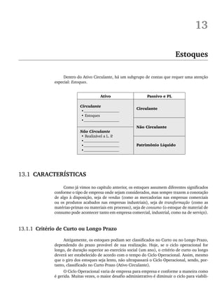 13
Estoques
Dentro do Ativo Circulante, há um subgrupo de contas que requer uma atenção
especial: Estoques.
13.1 CARACTERÍSTICAS
Como já vimos no capítulo anterior, os estoques assumem diferentes significados
conforme o tipo de empresa onde sejam considerados, mas sempre trazem a conotação
de algo à disposição, seja de vendas (como as mercadorias nas empresas comerciais
ou os produtos acabados nas empresas industriais), seja de transformação (como as
matérias-primas ou materiais em processo), seja de consumo (o estoque de material de
consumo pode acontecer tanto em empresa comercial, industrial, como na de serviço).
13.1.1 Critério de Curto ou Longo Prazo
Antigamente, os estoques podiam ser classificados no Curto ou no Longo Prazo,
dependendo do prazo provável de sua realização. Hoje, se o ciclo operacional for
longo, de duração superior ao exercício social (um ano), o critério de curto ou longo
deverá ser estabelecido de acordo com o tempo do Ciclo Operacional. Assim, mesmo
que o giro dos estoques seja lento, não ultrapassará o Ciclo Operacional, sendo, por-
tanto, classificado no Curto Prazo (Ativo Circulante).
O Ciclo Operacional varia de empresa para empresa e conforme a maneira como
é gerida. Muitas vezes, o maior desafio administrativo é diminuir o ciclo para viabili-
Livro 1.indb 299
Livro 1.indb 299 2/4/2015 13:28:17
2/4/2015 13:28:17
 