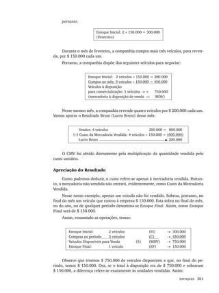 ESTOQUES 301
portanto:
Estoque Inicial: 2 × 150.000 = 300.000
(Fevereiro)
Durante o mês de fevereiro, a companhia compra mais três veículos, para reven-
da, por $ 150.000 cada um.
Portanto, a companhia dispõe dos seguintes veículos para negociar:
Estoque Inicial: 2 veículos × 150.000 = 300.000
Compra no mês: 3 veículos × 150.000 = 450.000
Veículos à disposição
para comercialização: 5 veículos → = 750.000
(mercadoria à disposição de venda ⇒ MDV)
Nesse mesmo mês, a companhia revende quatro veículos por $ 200.000 cada um.
Vamos apurar o Resultado Bruto (Lucro Bruto) desse mês:
Vendas: 4 veículos × 200.000 = (800.000
(–) Custo da Mercadoria Vendida: 4 veículos × 150.000 = (600.000)
Lucro Bruto ( 200.000
O CMV foi obtido diretamente pela multiplicação da quantidade vendida pelo
custo unitário.
Apreciação do Resultado
Como podemos deduzir, o custo refere-se apenas à mercadoria vendida. Portan-
to, a mercadoria não vendida não entrará, evidentemente, como Custo da Mercadoria
Vendida.
Nesse nosso exemplo, apenas um veículo não foi vendido. Sobrou, portanto, no
final do mês um veículo que custou à empresa $ 150.000. Esta sobra no final do mês,
ou do ano, ou de qualquer período denomina-se Estoque Final. Assim, nosso Estoque
Final será de $ 150.000.
Assim, resumindo as operações, temos:
Estoque Inicial: 2 veículos
Compras no período 3 veículos
Veículos Disponíveis para Venda
Estoque Final: 1 veículo
(5)
(EI)
(C)
(MDV)
(EF)
→ 300.000
→ 450.000
→ 750.000
→ 150.000
Observe que tivemos $ 750.000 de veículos disponíveis e que, no final do pe-
ríodo, temos $ 150.000. Ora, se o total à disposição era de $ 750.000 e sobraram
$ 150.000, a diferença refere-se exatamente às unidades vendidas. Assim:
Livro 1.indb 301
Livro 1.indb 301 2/4/2015 13:28:17
2/4/2015 13:28:17
 