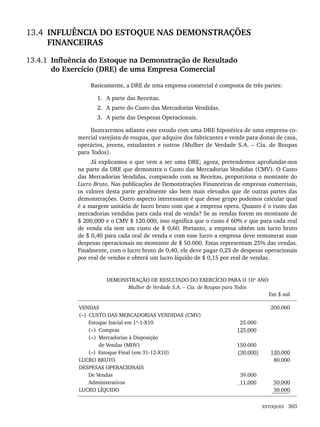 ESTOQUES 303
13.4 INFLUÊNCIA DO ESTOQUE NAS DEMONSTRAÇÕES
FINANCEIRAS
13.4.1 Influência do Estoque na Demonstração de Resultado
do Exercício (DRE) de uma Empresa Comercial
Basicamente, a DRE de uma empresa comercial é composta de três partes:
1. A parte das Receitas.
2. A parte do Custo das Mercadorias Vendidas.
3. A parte das Despesas Operacionais.
Ilustraremos adiante este estudo com uma DRE hipotética de uma empresa co-
mercial varejista de roupas, que adquire dos fabricantes e vende para donas de casa,
operários, jovens, estudantes e outros (Mulher de Verdade S.A. – Cia. de Roupas
para Todos).
Já explicamos o que vem a ser uma DRE; agora, pretendemos aprofundar-nos
na parte da DRE que demonstra o Custo das Mercadorias Vendidas (CMV). O Custo
das Mercadorias Vendidas, comparado com as Receitas, proporciona o montante do
Lucro Bruto. Nas publicações de Demonstrações Financeiras de empresas comerciais,
os valores desta parte geralmente são bem mais elevados que de outras partes das
demonstrações. Outro aspecto interessante é que desse grupo podemos calcular qual
é a margem unitária de lucro bruto com que a empresa opera. Quanto é o custo das
mercadorias vendidas para cada real de venda? Se as vendas forem no montante de
$ 200.000 e o CMV $ 120.000, isso significa que o custo é 60% e que para cada real
de venda ela tem um custo de $ 0,60. Portanto, a empresa obtém um lucro bruto
de $ 0,40 para cada real de venda e com esse lucro a empresa deve remunerar suas
despesas operacionais no montante de $ 50.000. Estas representam 25% das vendas.
Finalmente, com o lucro bruto de 0,40, ele deve pagar 0,25 de despesas operacionais
por real de vendas e obterá um lucro líquido de $ 0,15 por real de vendas.
DEMONSTRAÇÃO DE RESULTADO DO EXERCÍCIO PARA O 10º ANO
Mulher de Verdade S.A. – Cia. de Roupas para Todos
Em $ mil
VENDAS
(–) CUSTO DAS MERCADORIAS VENDIDAS (CMV)
Estoque Inicial em 1º-1-X10
(+) Compras
(=) Mercadorias à Disposição
de Vendas (MDV)
(–) Estoque Final (em 31-12-X10)
LUCRO BRUTO
DESPESAS OPERACIONAIS
De Vendas
Administrativas
LUCRO LÍQUIDO
25.000
125.000
150.000
(30.000)
39.000
11.000
200.000
120.000
80.000
50.000
30.000
Livro 1.indb 303
Livro 1.indb 303 2/4/2015 13:28:19
2/4/2015 13:28:19
 