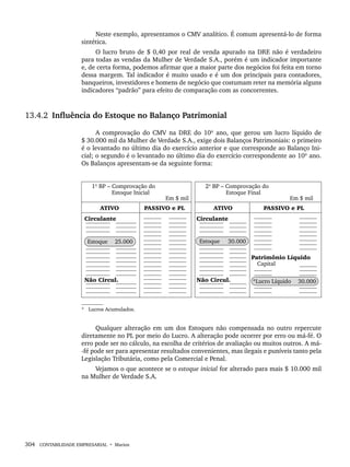 304 CONTABILIDADE EMPRESARIAL • Marion
Neste exemplo, apresentamos o CMV analítico. É comum apresentá-lo de forma
sintética.
O lucro bruto de $ 0,40 por real de venda apurado na DRE não é verdadeiro
para todas as vendas da Mulher de Verdade S.A., porém é um indicador importante
e, de certa forma, podemos afirmar que a maior parte dos negócios foi feita em torno
dessa margem. Tal indicador é muito usado e é um dos principais para contadores,
banqueiros, investidores e homens de negócio que costumam reter na memória alguns
indicadores “padrão” para efeito de comparação com as concorrentes.
13.4.2 Influência do Estoque no Balanço Patrimonial
A comprovação do CMV na DRE do 10º ano, que gerou um lucro líquido de
$ 30.000 mil da Mulher de Verdade S.A., exige dois Balanços Patrimoniais: o primeiro
é o levantado no último dia do exercício anterior e que corresponde ao Balanço Ini-
cial; o segundo é o levantado no último dia do exercício correspondente ao 10º ano.
Os Balanços apresentam-se da seguinte forma:
Qualquer alteração em um dos Estoques não compensada no outro repercute
diretamente no PL por meio do Lucro. A alteração pode ocorrer por erro ou má-fé. O
erro pode ser no cálculo, na escolha de critérios de avaliação ou muitos outros. A má-
-fé pode ser para apresentar resultados convenientes, mas ilegais e puníveis tanto pela
Legislação Tributária, como pela Comercial e Penal.
Vejamos o que acontece se o estoque inicial for alterado para mais $ 10.000 mil
na Mulher de Verdade S.A.
Livro 1.indb 304
Livro 1.indb 304 2/4/2015 13:28:20
2/4/2015 13:28:20
 