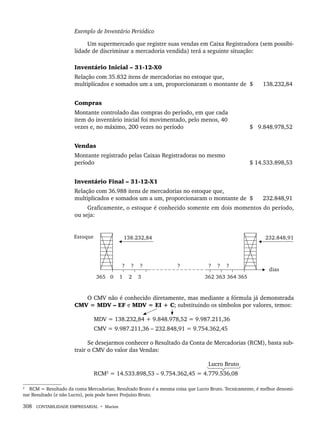 308 CONTABILIDADE EMPRESARIAL • Marion
Exemplo de Inventário Periódico
Um supermercado que registre suas vendas em Caixa Registradora (sem possibi-
lidade de discriminar a mercadoria vendida) terá a seguinte situação:
Inventário Inicial – 31-12-X0
Relação com 35.832 itens de mercadorias no estoque que,
multiplicados e somados um a um, proporcionaram o montante de $ 138.232,84
Compras
Montante controlado das compras do período, em que cada
item do inventário inicial foi movimentado, pelo menos, 40
vezes e, no máximo, 200 vezes no período $ 9.848.978,52
Vendas
Montante registrado pelas Caixas Registradoras no mesmo
período $ 14.533.898,53
Inventário Final – 31-12-X1
Relação com 36.988 itens de mercadorias no estoque que,
multiplicados e somados um a um, proporcionaram o montante de $ 232.848,91
Graficamente, o estoque é conhecido somente em dois momentos do período,
ou seja:
O CMV não é conhecido diretamente, mas mediante a fórmula já demonstrada
CMV = MDV – EF e MDV = EI + C; substituindo os símbolos por valores, temos:
MDV = 138.232,84 + 9.848.978,52 = 9.987.211,36
CMV = 9.987.211,36 – 232.848,91 = 9.754.362,45
Se desejarmos conhecer o Resultado da Conta de Mercadorias (RCM), basta sub-
trair o CMV do valor das Vendas:
Lucro Bruto
RCM2
= 14.533.898,53 – 9.754.362,45 = 4.779.536,08
2
RCM = Resultado da conta Mercadorias; Resultado Bruto é a mesma coisa que Lucro Bruto. Tecnicamente, é melhor denomi-
nar Resultado (e não Lucro), pois pode haver Prejuízo Bruto.
Livro 1.indb 308
Livro 1.indb 308 2/4/2015 13:28:22
2/4/2015 13:28:22
 