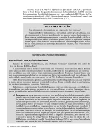 12 CONTABILIDADE EMPRESARIAL • Marion
Todavia, a Lei nº 6.404/76 é aperfeiçoada pela Lei nº 11.638/07, que vai co-
locar o Brasil dentro dos padrões Internacional da Contabilidade. As IFRS (Normas
Internacionais de Contabilidade) passam a ser expressadas pelo CPC (Comitê de Pro-
nunciamentos Contábeis) e NBC (Normas Brasileiras de Contabilidade) através das
Resoluções do Conselho Federal de Contabilidade (CFC).
PAUSA PARA REFLEXÃO
Esta afirmação é a declaração de um empresário. Você concorda?
“E que contadores tradicionais não apresentam sempre grande utilidade para
tais empresas, pois se limitam, quando muito, aos aspectos legais e fiscais, esquecen-
do os aspectos mais importantes como os gerenciais, de produtividade, eficiência
e se esquecendo que o melhor profissional, para a empresa, é aquele que consegue
prever alguma coisa do futuro. Muitos contadores têm estado por demais afasta-
dos da visão gerencial que contempla basicamente o futuro, para viver somente
no passado.”
Informações Complementares
Contabilidade, uma profissão fascinante
Resumo da palestra “Contabilidade, uma Profissão Fascinante” ministrada pelo autor do
livro em dezenas de IES no Brasil
A contabilidade tem se mostrado como uma área profissional muito atraente. Ela se destaca
como uma das melhores remunerações do mercado, sendo uma das mais procuradas nos vestibula-
res: nos últimos anos está entre os cinco cursos mais procurados no Brasil; nos Estados Unidos tem
sido o curso mais procurado (top), o que mais cresce (http://accountingweb.com), havendo casos de
universidade, naquele país, com crescimento em até 70% de alunos nos cursos de contábeis.
Além de ser atraente como profissão, conceitos contábeis são indispensáveis para gerir negócios
e mesmo para o sucesso de qualquer pessoa, independente de sua profissão, idade e nível cultural,
no que tange aos aspectos econômico-financeiros.
Enfatizamos a importância da Contabilidade para as empresas modernas, para a sociedade con-
temporânea e para todos aqueles que querem ser bem-sucedidos nos negócios. Destacamos três as-
pectos que evidenciam a Contabilidade como uma das áreas mais atraentes entre as profissões:
a) Desemprego zero: desconhecemos um bom profissional contábil desempregado. Aliás,
quando somos solicitados por empresas-clientes em consultoria para indicar um profissio-
nal, temos dificuldades em encontrar alguém disponível nesta área. Centenas de pessoas de
outras áreas profissionais nos procuraram, trazendo currículo, para conquistar um emprego,
porém, jamais fomos procurados por um contador (ainda que nesta área tenhamos mais
facilidades); esta realidade de emprego pleno (ou até de falta de profissionais contábeis) é
comum também em outros países: se você entrar no site do Consulado da Austrália (http://
searchjobs.careerone.com.au/), por exemplo, encontrará próximo de três mil empresas pe-
dindo contadores que queiram imigrar para aquele país, para ganhar excelente salário (aliás,
contador é o profissional mais procurado entre as empresas australianas). Isto também ocor-
re em outros países. No artigo “Talento de Exportação”, a Revista Veja em edição de 16-6-
2008 diz que o profissional contábil é muito bem-vindo nos EUA (o terceiro profissional mais
procurado para imigração) e na Espanha (o segundo mais procurado).
Livro 1.indb 12
Livro 1.indb 12 2/4/2015 13:27:33
2/4/2015 13:27:33
 