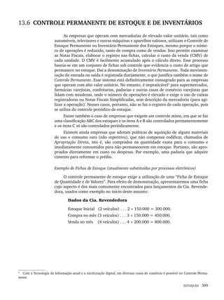 ESTOQUES 309
13.6 CONTROLE PERMANENTE DE ESTOQUE E DE INVENTÁRIOS
As empresas que operam com mercadorias de elevado valor unitário, tais como
automóveis, televisores e outras máquinas e aparelhos valiosos, utilizam o Controle de
Estoque Permanente ou Inventário Permanente dos Estoques, mesmo porque o núme-
ro de operações é reduzido, tanto de compra como de vendas. Isso permite examinar
as Notas Fiscais, elaborar o registro nas fichas, calcular o custo da venda (CMV) de
cada unidade. O CMV é facilmente acumulado após o cálculo direto. Esse processo
baseia-se em um conjunto de fichas sob controle que evidencia o custo de artigo que
permanece no estoque. Daí a denominação de Inventário Permanente. Toda movimen-
tação de entrada ou saída é registrada diariamente, o que justifica também o nome de
Controle Permanente. Esse sistema está definitivamente consagrado para as empresas
que operam com alto valor unitário. No entanto, é impraticável3
para supermercados,
farmácias varejistas, confeitarias, padarias e outras casas de comércio varejistas que
lidam com miudezas, onde o número de operações é elevado e exige o uso de caixas
registradoras ou Notas Fiscais Simplificadas, sem descrição da mercadoria (para agi-
lizar a operação). Nesses casos, portanto, não se faz o registro de cada operação, pois
se utiliza do controle periódico de estoque.
Existe também o caso de empresas que exigem um controle misto, em que se faz
uma classificação ABC dos estoques e os itens A e B são controlados permanentemente
e os itens C só são controlados periodicamente.
Existem ainda empresas que adotam políticas de aquisição de alguns materiais
de uso e consumo raro (não repetitivo), que não compensa codificar, chamados de
Apropriação Direta, isto é, são comprados na quantidade exata para o consumo e
imediatamente consumidos para não permanecerem em estoque. Portanto, são apro-
priados diretamente em custo ou despesas. Por exemplo, uma padaria que adquire
cimento para reformar o prédio.
Exemplo de Fichas de Estoque (atualmente substituídas por processos eletrônicos)
O controle permanente de estoque exige a utilização de uma “Ficha de Estoque
de Quantidade e de Valores”. Para efeito de demonstração, apresentaremos uma ficha
cujo aspecto é dos mais comumente encontrados para lançamentos da Cia. Revende-
dora, usados como exemplo no início deste assunto:
Dados da Cia. Revendedora
Estoque Inicial (2 veículos) . . . 2 × 150.000 = 300.000.
Compra no mês (3 veículos) . . . 3 × 150.000 = 450.000.
Venda no mês (4 veículos) . . . 4 × 200.000 = 800.000.
3
Com a Tecnologia da Informação atual e a escrituração digital, em diversos casos de comércio é possível ter Controle Perma-
nente.
Livro 1.indb 309
Livro 1.indb 309 2/4/2015 13:28:22
2/4/2015 13:28:22
 