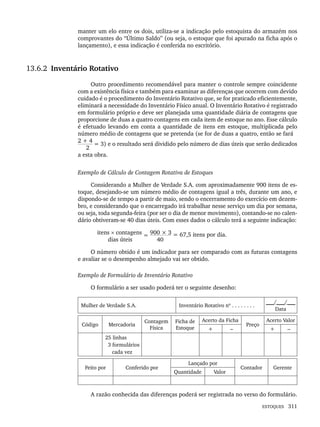ESTOQUES 311
manter um elo entre os dois, utiliza-se a indicação pelo estoquista do armazém nos
comprovantes do “Último Saldo” (ou seja, o estoque que foi apurado na ficha após o
lançamento), e essa indicação é conferida no escritório.
13.6.2 Inventário Rotativo
Outro procedimento recomendável para manter o controle sempre coincidente
com a existência física e também para examinar as diferenças que ocorrem com devido
cuidado é o procedimento do Inventário Rotativo que, se for praticado eficientemente,
eliminará a necessidade do Inventário Físico anual. O Inventário Rotativo é registrado
em formulário próprio e deve ser planejada uma quantidade diária de contagens que
proporcione de duas a quatro contagens em cada item de estoque no ano. Esse cálculo
é efetuado levando em conta a quantidade de itens em estoque, multiplicada pelo
número médio de contagens que se pretenda (se for de duas a quatro, então se fará
2 + 4
= 3) e o resultado será dividido pelo número de dias úteis que serão dedicados
2
a esta obra.
Exemplo de Cálculo de Contagem Rotativa de Estoques
Considerando a Mulher de Verdade S.A. com aproximadamente 900 itens de es-
toque, desejando-se um número médio de contagens igual a três, durante um ano, e
dispondo-se de tempo a partir de maio, sendo o encerramento do exercício em dezem-
bro, e considerando que o encarregado irá trabalhar nesse serviço um dia por semana,
ou seja, toda segunda-feira (por ser o dia de menor movimento), contando-se no calen-
dário obtiveram-se 40 dias úteis. Com esses dados o cálculo terá a seguinte indicação:
itens × contagens = 900 × 3 = 67,5 itens por dia.
dias úteis 40
O número obtido é um indicador para ser comparado com as futuras contagens
e avaliar se o desempenho almejado vai ser obtido.
Exemplo de Formulário de Inventário Rotativo
O formulário a ser usado poderá ter o seguinte desenho:
Mulher de Verdade S.A. Inventário Rotativo nº . . . . . . . .
___/___/___
Data
Código Mercadoria
Contagem
Física
Ficha de
Estoque
Acerto da Ficha
Preço
Acerto Valor
+ – + –
25 linhas
3 formulários
cada vez
Feito por Conferido por
Lançado por
Contador Gerente
Quantidade Valor
A razão conhecida das diferenças poderá ser registrada no verso do formulário.
Livro 1.indb 311
Livro 1.indb 311 2/4/2015 13:28:23
2/4/2015 13:28:23
 