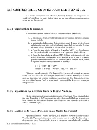 312 CONTABILIDADE EMPRESARIAL • Marion
13.7 CONTROLE PERIÓDICO DE ESTOQUES E DE INVENTÁRIOS
São muitas as empresas que adotam o “Controle Periódico de Estoques ou In-
ventários” no todo ou em parte. Muitas vezes, por ser inviável o permanente e, outras
vezes, por ser dispensável.
13.7.1 Característica do Periódico
Concisamente, vamos fornecer todas as características do “Periódico”:
1. A necessidade de um Inventário Físico das mercadorias existentes em cada
fim de período.
2. A valorização do Inventário Físico por um preço de custo aceitável para
cada item inventariado, multiplicado pela quantidade encontrada. A soma-
tória dos valores para obter o Valor Total do Inventário.
3. O Custo das Mercadorias à Disposição de Vendas (MDV) é obtido pela soma
do Estoque Inicial (EI) mais as Compras (C); portanto: MDV = EI + C.
4. O Custo das Mercadorias Vendidas (CMV) é obtido indiretamente pela sub-
tração do Estoque Final (EF) do MDV; portanto, CMV = MDV – EF. Exem-
plificando com os números da Cia. Revendedora do exemplo inicial, temos
o seguinte paralelo entre a fórmula e os números:
EI + C = MDV – EF = CMV
300.000 + 450.000 = 750.000 – 150.000 = 600.000
Veja que, naquele exemplo (Cia. Revendedora), o controle poderá ser perma-
nente, se a cada venda e a cada compra computarmos na Ficha de Estoque. Todavia,
caso não desejemos um controle constante, poderemos, no final do período, efetuar
um Inventário (Estoque Final) e, a partir daí, calcular o CMV
. Nesse caso, o controle
será periódico.
13.7.2 Importância do Inventário Físico no Regime Periódico
Nesse regime periódico são muito importantes o Inventário Físico e sua valoriza-
ção para determinar o CMV
, mesmo porque não existe possibilidade de nenhum con-
trole cruzado. Por isso, vamos detalhar mais o processo para obtenção do Inventário
Físico e sua valorização.
13.7.3 Limitações do Regime Periódico para a Gestão Empresarial
Quando adotamos o regime periódico, não dispomos do Custo das Mercadorias
Vendidas (CMV), nem diariamente e muito menos a cada operação. Também não po-
demos contar que a Contabilidade forneça o estoque de mercadorias não vendidas,
Livro 1.indb 312
Livro 1.indb 312 2/4/2015 13:28:24
2/4/2015 13:28:24
 