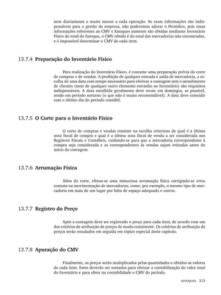 ESTOQUES 313
nem diariamente e muito menos a cada operação. Se essas informações são indis-
pensáveis para a gestão da empresa, não poderemos adotar o Periódico, pois essas
informações referentes ao CMV e Estoques somente são obtidas mediante Inventário
Físico do total do Estoque, o CMV obtido é do total das mercadorias não encontradas,
e é impossível determinar o CMV de cada item.
13.7.4 Preparação do Inventário Físico
Para realização do Inventário Físico, é costume uma preparação prévia do corte
de compras e de vendas. A proibição de qualquer entrada e saída de mercadoria, a es-
colha de uma data com tempo necessário para efetivar a contagem sem o atendimento
de clientes (nem de qualquer outro elemento estranho ao Inventário) são requisitos
indispensáveis. A data escolhida geralmente deve recair em domingos, se possível,
senão em período noturno (o que não é muito recomendável). A data deve coincidir
com o último dia do período contábil.
13.7.5 O Corte para o Inventário Físico
O corte de compras e vendas consiste na escolha criteriosa de qual é a última
nota fiscal de compra e qual é a última nota fiscal de venda a ser considerada nos
Registros Fiscais e Contábeis, cuidando-se para que a mercadoria correspondente à
compra seja considerada e as correspondentes às vendas sejam retiradas antes do
início da contagem.
13.7.6 Arrumação Física
Além do corte, efetua-se uma minuciosa arrumação física corrigindo-se erros
comuns na movimentação de mercadorias, como, por exemplo, o mesmo tipo de mer-
cadoria em mais de um lugar por falta de espaço adequado e outros.
13.7.7 Registro do Preço
Após a contagem deve ser registrado o preço para cada item, de acordo com um
dos critérios de atribuição de preços de modo consistente. Os critérios de atribuição de
preços serão estudados em seguida em tópico especial deste capítulo.
13.7.8 Apuração do CMV
Finalmente, os preços serão multiplicados pelas quantidades e obtidos os valores
de cada item. Estes deverão ser somados para efetuar a contabilização do valor total
do Inventário e para obter na contabilidade o CMV do período.
Livro 1.indb 313
Livro 1.indb 313 2/4/2015 13:28:24
2/4/2015 13:28:24
 
