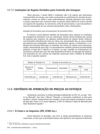 314 CONTABILIDADE EMPRESARIAL • Marion
13.7.9 Limitações do Regime Periódico para Controle dos Estoques
Neste processo, é muito difícil e realmente não é de esperar que detectemos
eventuais faltas de estoque, por roubo ou descuido na conferência de entradas de mer-
cadorias a menor ou saídas a maior indevidamente. Quando adotamos esse critério,
é porque esperamos que eventuais faltas ou desvios sejam difíceis de ocorrer devido
ao esquema de segurança. Se ocorrerem, serão de pouca monta, o que não justifica o
custo de manutenção de um controle mais perfeito como o Permanente.
Exemplo de Formulário para Levantamento de Inventário Físico
É comum e usual elaborar também um formulário para registrar os resultados
da contagem do Inventário e de sua valorização. Exitem muitos modelos que variam
de empresa para empresa. Em algumas multinacionais de origem alemã, utiliza-se
um formulário individual por item em várias vias, denominado Tag, às vezes emitido
previamente por computador, cabendo ao inventariante apenas a conferência e a in-
dicação de eventuais diferenças ou omissões. Em outras, de origem norte-americana,
muda a denominação para Slip e os procedimentos também assumem peculiaridades
próprias, se bem que o objetivo é o mesmo, ou seja: exatidão no levantamento do
inventário e eficácia para que não haja desperdício de horas de operação da empresa.
Um formulário de uso comum nas empresas comerciais como a Mulher de Verdade
S.A. teria o seguinte aspecto:
Mulher de Verdade S.A. Relação de Inventário em ______ /______ /______
Número de
Ordem
Código Denominação Quantidade
Valor
Unitário Total
Preenchido por Contado por Conferido por Valorizado por Conferido por
13.8 CRITÉRIOS DE ATRIBUIÇÃO DE PREÇOS AO ESTOQUE
Atualmente, prevalece o critério principal estabelecido na CPC 16, ou seja: “Cus-
to ou Mercado4
, dos dois o Menor.” Portanto, é necessário estabelecer os dois para
escolher o menor. Começaremos por estudar o Custo para depois estudarmos o preço
de Mercado4
(item 13.11 neste capítulo). A CPC 16 substitui o Valor de Mercado pelo
Valor Realizável Líquido.4
13.8.1 O Custo e os Impostos (IPI, ICMS etc.)
Como dissemos no princípio, este livro se dirige principalmente às empresas
comerciais, se bem que os princípios básicos são aplicáveis nas empresas industriais
4
Valor de Mercado, deduzidos os gastos estimados para Vendas.
Livro 1.indb 314
Livro 1.indb 314 2/4/2015 13:28:24
2/4/2015 13:28:24
 