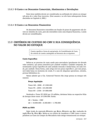 ESTOQUES 317
13.8.3 O Custo e os Descontos Comerciais, Abatimentos e Devoluções
Estes itens também devem ser considerados na atribuição de valores ao estoque
sob pena de o valor ficar incorreto. (Este assunto e os três itens subsequentes foram
discutidos no Capítulo 6, DRE.)
13.8.4 O Custo e os Descontos Financeiros
Os descontos financeiros concedidos em função do prazo de pagamento não de-
vem ser abatidos do custo, pois são entendidos como uma despesa financeira, e assim
devem ser contabilizados.
13.9 CRITÉRIOS DE CUSTEIO DO CMV E SUA CONSEQUÊNCIA
NO VALOR DO ESTOQUE
Custeio significa a forma de apropriação, de Contabilização de Custo.
Os critérios de custeio catalogados na literatura são os seguintes:
Custo Específico
Refere-se ao processo de custo usado para mercadoria (geralmente de elevado
valor unitário), que possa controlá-la por unidade vendida e unidade comprada, de-
terminando o preço específico de cada unidade estocada e dando baixa, em cada ven-
da, por unidade. Dessa forma, cada artigo terá seu preço específico e, por esse preço,
será dada baixa no momento da venda. É o caso de máquinas operatrizes, veículos,
prensas hidráulicas etc.
Vamos admitir que a Cia. Comercial Tratores São Jorge possua no estoque três
tratores:
Preço Aquisição
Trator LM – 2008 – $ 5.900.000
Trator PC – 2050 – $ 8.300.000
Trator KV – 2100 – $ 9.800.000
Vendendo o Trator PC-2050 por 10 milhões, daríamos baixa na respectiva ficha
de Estoque desse trator: $ 8.300.000. Então:
LB = Vendas – CMV
LB = 10.000.000 – 8.300.000 = 1.700.000
PEPS ou FIFO
Sigla tirada da expressão Primeiro que Entra, Primeiro que Sai, traduzida do
inglês First In, First Out. Refere-se ao critério de considerar o CMV como o corres-
pondente ao Custo de Compra da Mercadoria mais antiga remanescente no estoque.
Livro 1.indb 317
Livro 1.indb 317 2/4/2015 13:28:26
2/4/2015 13:28:26
 