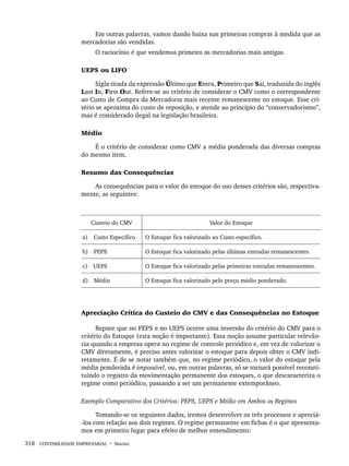 318 CONTABILIDADE EMPRESARIAL • Marion
Em outras palavras, vamos dando baixa nas primeiras compras à medida que as
mercadorias são vendidas.
O raciocínio é que vendemos primeiro as mercadorias mais antigas.
UEPS ou LIFO
Sigla tirada da expressão Último que Entra, Primeiro que Sai, traduzida do inglês
Last In, First Out. Refere-se ao critério de considerar o CMV como o correspondente
ao Custo de Compra da Mercadoria mais recente remanescente no estoque. Esse cri-
tério se aproxima do custo de reposição, e atende ao princípio do “conservadorismo”,
mas é considerado ilegal na legislação brasileira.
Médio
É o critério de considerar como CMV a média ponderada das diversas compras
do mesmo item.
Resumo das Consequências
As consequências para o valor do estoque do uso desses critérios são, respectiva-
mente, as seguintes:
Custeio do CMV Valor do Estoque
a) Custo Específico O Estoque fica valorizado ao Custo específico.
b) PEPS O Estoque fica valorizado pelas últimas entradas remanescentes.
c) UEPS O Estoque fica valorizado pelas primeiras entradas remanescentes.
d) Médio O Estoque fica valorizado pelo preço médio ponderado.
Apreciação Crítica do Custeio do CMV e das Consequências no Estoque
Repare que no PEPS e no UEPS ocorre uma inversão do critério do CMV para o
critério do Estoque (esta noção é importante). Essa noção assume particular relevân-
cia quando a empresa opera no regime de controle periódico e, em vez de valorizar o
CMV diretamente, é preciso antes valorizar o estoque para depois obter o CMV indi-
retamente. É de se notar também que, no regime periódico, o valor do estoque pela
média ponderada é impossível, ou, em outras palavras, só se tornará possível reconsti-
tuindo o registro da movimentação permanente dos estoques, o que descaracteriza o
regime como periódico, passando a ser um permanente extemporâneo.
Exemplo Comparativo dos Critérios: PEPS, UEPS e Médio em Ambos os Regimes
Tomando-se os seguintes dados, iremos desenvolver os três processos e apreciá-
-los com relação aos dois regimes. O regime permanente em fichas é o que apresenta-
mos em primeiro lugar para efeito de melhor entendimento:
Livro 1.indb 318
Livro 1.indb 318 2/4/2015 13:28:26
2/4/2015 13:28:26
 
