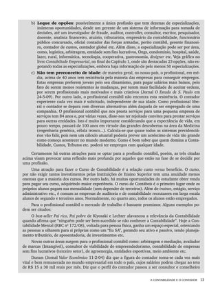 A CONTABILIDADE E O CONTADOR 13
b) Leque de opções: possivelmente a única profissão que tem dezenas de especializações,
inúmeras oportunidades, desde um gerente de um sistema de informação para tomada de
decisões, até um investigador de fraude, auditor, controller, consultor, escritor, pesquisador,
docente, analista financeiro, atuário, tributarista, empresário da contabilidade, funcionário
público concursado, oficial contador das forças armadas, perito contábil, gerente financei-
ro, contador de custos, contador global etc. Além disso, a especialização pode ser por área,
como, logística, arbitragem, entidade sem fins lucrativos, Ongs, condomínio, hospital, saúde,
lazer, rural, informática, tecnologia, cooperativa, gastronomia, designer etc. Veja gráfico no
livro Contabiliade Empresarial, no final do Capítulo 1, onde são destacadas 23 opções, não es-
gotando todas as especializações, embora haja informação de pelo menos 50 especializações.
c) Não tem preconceito de idade: de maneira geral, no nosso país, o profissional, em mé-
dia, acima de 40 anos tem resistência pela maioria das empresas para conseguir empregos.
Estas empresas preferem jovens pelo seu dinamismo, para pagar salários mais baixos, pelo
fato de serem menos resistentes às mudanças, por terem mais facilidade de aceitar ordens,
por serem profissionais mais motivados e mais criativos (Jornal O Estado de S. Paulo em
24-5-09). Por outro lado, o profissional contábil não encontra esta resistência. O contador
experiente cada vez mais é solicitado, independente de sua idade. Como profissional libe-
ral o contador se depara com diversas alternativas além daquela de ser empregado de uma
companhia. O profissional contábil que nos presta serviços para uma pequena empresa de
serviços tem 84 anos e, por várias vezes, disse-nos ter rejeitado convites para prestar serviços
para outras entidades. Isto é muito importante considerando que a expectância de vida, em
pouco tempo, passará de 100 anos em virtude das grandes descobertas na área da Medicina
(engenharia genética, célula tronco...). Calcula-se que quase todos os sistemas previdenciá-
rios vão falir, pois nem um cálculo atuarial poderia prever um acréscimo de vida tão grande
como começa acontecer no mundo moderno. Como é bom saber que quem domina a Conta-
bilidade, Custos, Tributos etc. poderá ter empregos com qualquer idade.
Certamente há outras atrações para se optar para a profissão contábil, porém, as três citadas
acima visam provocar uma reflexão mais profunda por aqueles que estão na fase de se decidir por
uma profissão.
Uma atração para fazer o Curso de Contabilidade é a relação custo versus benefício. O curso,
por não exigir tantos investimentos pelas Instituições de Ensino Superior tem uma anuidade menos
onerosa que a maioria dos cursos. Por outro lado, há muitas oportunidades do estudante obter renda
para pagar seu curso, adquirindo maior experiência. O curso de Contábeis é o primeiro lugar onde os
próprios alunos pagam sua mensalidade (sem depender de terceiros). Além de trainee, estágio, serviço
administrativo etc., é comum as empresas de auditoria e de contabilidade recrutarem em larga escala
alunos de segundo e terceiros anos. Normalmente, no quarto ano, todos os alunos estão empregados.
Para o profissional contábil o mercado de trabalho é bastante promissor. Alguns exemplos po-
dem ser citados:
O best-seller Pai rico, Pai pobre de Kiyosaki e Lechter alavancou a relevância da Contabilidade
quando afirma que “ninguém pode ser bem-sucedido se não conhecer a Contabilidade”. Hoje a Con-
tabilidade Mental (RBC nº 172/08), voltada para pessoa física, ganha um espaço especial, orientando
as pessoas a olharem para si próprias como um “Eu SA”, gerando seu ativo e passivo, tendo planeja-
mento tributário, de aposentadoria, de investimentos etc.
Novas outras áreas surgem para o profissional contábil como: arbitragem e mediação, avaliador
de marcas (Intangível), consultor de viabilidade de empreendedorismo, contabilidade de empresas
sem fins lucrativos (terceiro setor), de agroenergia, entidades esportivas, meio ambiente etc.
Duram (Jornal Valor Econômico 11-2-04) diz que a figura do contador torna-se cada vez mais
vital e bem remunerada no mundo empresarial em todo o país, cujos salários podem chegar ao teto
de R$ 15 a 30 mil reais por mês. Diz que o perfil do contador passou a ser consultor e conselheiro
Livro 1.indb 13
Livro 1.indb 13 2/4/2015 13:27:33
2/4/2015 13:27:33
 