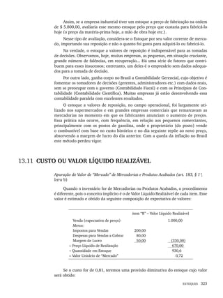 ESTOQUES 323
Assim, se a empresa industrial tiver um estoque a preço de fabricação na ordem
de $ 5.800,00, avaliaria esse mesmo estoque pelo preço que custaria para fabricá-lo
hoje (o preço da matéria-prima hoje, a mão de obra hoje etc.).
Nesse tipo de avaliação, considera-se o Estoque por seu valor corrente de merca-
do, importando sua reposição e não o quanto foi gasto para adquiri-lo ou fabricá-lo.
Na verdade, o estoque a valores de reposição é indispensável para as tomadas
de decisões. Observamos, hoje, muitas empresas, as pequenas, em situação cruciante,
grande número de falências, em recuperação... Há uma série de fatores que contri-
buem para esses insucessos; entretanto, um deles é o empresário sem dados adequa-
dos para a tomada de decisão.
Por outro lado, ganha corpo no Brasil a Contabilidade Gerencial, cujo objetivo é
fomentar os tomadores de decisões (gerentes, administradores etc.) com dados reais,
sem se preocupar com o governo (Contabilidade Fiscal) e com os Princípios de Con-
tabilidade (Contabilidade Científica). Muitas empresas já estão desenvolvendo essa
contabilidade paralela com excelentes resultados.
O estoque a valores de reposição, no campo operacional, foi largamente uti-
lizado nos supermercados e em grandes empresas comerciais que remarcavam as
mercadorias no momento em que os fabricantes anunciam o aumento de preços.
Essa prática não ocorre, com frequência, em relação aos pequenos comerciantes,
principalmente com os postos de gasolina, onde o proprietário (do posto) vende
o combustível com base no custo histórico e no dia seguinte repõe ao novo preço,
absorvendo a margem de lucro do dia anterior. Com a queda da inflação no Brasil
este método perdeu vigor.
13.11 CUSTO OU VALOR LÍQUIDO REALIZÁVEL
Apuração do Valor de “Mercado” de Mercadorias e Produtos Acabados (art. 183, § 1º,
letra b)
Quando o inventário for de Mercadorias ou Produtos Acabados, o procedimento
é diferente, pois o conceito implícito é o de Valor Líquido Realizável de cada item. Esse
valor é estimado e obtido da seguinte composição de expectativa de valores:
item “B” – Valor Líquido Realizável
Venda (expectativa de preço)
Menos:
Impostos para Vendas
Despesas para Vendas a Cobrar
Margem de Lucro
= Preço Líquido de Realização
÷ Quantidade em Estoque
= Valor Unitário de “Mercado”
200,00
80,00
50,00
1.000,00
(330,00)
670,00
930,6
0,72
Se o custo for de 0,81, teremos uma provisão diminutiva do estoque cujo valor
será obtido:
Livro 1.indb 323
Livro 1.indb 323 2/4/2015 13:28:28
2/4/2015 13:28:28
 