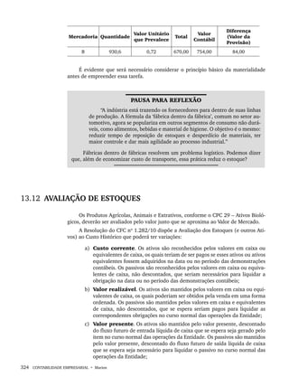 324 CONTABILIDADE EMPRESARIAL • Marion
Mercadoria Quantidade
Valor Unitário
que Prevalece
Total
Valor
Contábil
Diferença
(Valor da
Provisão)
B 930,6 0,72 670,00 754,00 84,00
É evidente que será necessário considerar o princípio básico da materialidade
antes de empreender essa tarefa.
PAUSA PARA REFLEXÃO
“A indústria está trazendo os fornecedores para dentro de suas linhas
de produção. A fórmula da ‘fábrica dentro da fábrica’, comum no setor au-
tomotivo, agora se populariza em outros segmentos de consumo não durá-
veis, como alimentos, bebidas e material de higiene. O objetivo é o mesmo:
reduzir tempo de reposição de estoques e desperdício de materiais, ter
maior controle e dar mais agilidade ao processo industrial.”
Fábricas dentro de fábricas resolvem um problema logístico. Podemos dizer
que, além de economizar custo de transporte, essa prática reduz o estoque?
13.12 AVALIAÇÃO DE ESTOQUES
Os Produtos Agrícolas, Animais e Extrativos, conforme o CPC 29 – Ativos Bioló-
gicos, deverão ser avaliados pelo valor justo que se aproxima ao Valor de Mercado.
A Resolução do CFC nº 1.282/10 dispõe a Avaliação dos Estoques (e outros Ati-
vos) ao Custo Histórico que poderá ter variações:
a) Custo corrente. Os ativos são reconhecidos pelos valores em caixa ou
equivalentes de caixa, os quais teriam de ser pagos se esses ativos ou ativos
equivalentes fossem adquiridos na data ou no período das demonstrações
contábeis. Os passivos são reconhecidos pelos valores em caixa ou equiva-
lentes de caixa, não descontados, que seriam necessários para liquidar a
obrigação na data ou no período das demonstrações contábeis;
b) Valor realizável. Os ativos são mantidos pelos valores em caixa ou equi-
valentes de caixa, os quais poderiam ser obtidos pela venda em uma forma
ordenada. Os passivos são mantidos pelos valores em caixa e equivalentes
de caixa, não descontados, que se espera seriam pagos para liquidar as
correspondentes obrigações no curso normal das operações da Entidade;
c) Valor presente. Os ativos são mantidos pelo valor presente, descontado
do fluxo futuro de entrada líquida de caixa que se espera seja gerado pelo
item no curso normal das operações da Entidade. Os passivos são mantidos
pelo valor presente, descontado do fluxo futuro de saída líquida de caixa
que se espera seja necessário para liquidar o passivo no curso normal das
operações da Entidade;
Livro 1.indb 324
Livro 1.indb 324 2/4/2015 13:28:29
2/4/2015 13:28:29
 