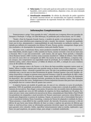 ESTOQUES 325
d) Valor justo. É o valor pelo qual um ativo pode ser trocado, ou um passivo
liquidado, entre partes conhecedoras, dispostas a isso, em uma transação
sem favorecimentos; e
e) Atualização monetária. Os efeitos da alteração do poder aquisitivo
da moeda nacional devem ser reconhecidos nos registros contábeis me-
diante o ajustamento da expressão formal dos valores dos componentes
patrimoniais.
Informações Complementares
Transcrevemos o artigo “Uma questão de valor”, referindo-nos à empresa Alcoa nas questões de
Estoques e Produção. O artigo, de Lidia Rebouças, foi publicado pela revista Exame, em 9-1-2002.
“Desde o final da Segunda Grande Guerra, o modelo de gestão e de produção da japonesa To-
yota tem sido uma referência para empresas de todo o mundo. Seu sistema – baseado em qualidade
total, just-in-time, planejamento e responsabilidade de cada funcionário na melhoria contínua – foi
imitado por milhares de corporações nos últimos 50 anos. Poucas, porém, conseguiram chegar perto
dos resultados e do desempenho da montadora criada pela família Toyota.
Há quatro anos, a americana Alcoa, maior produtora mundial de alumínio, liderada pelo brasi-
leiro Alain Belda, decidiu seguir o velho caminho da Toyota, mesmo correndo o risco de ser mais uma
a fracassar. Não é o que está acontecendo – pelo menos, não até agora. Nesse período, o chamado
Alcoa Business System (ABS) resultou numa economia mundial de 1 bilhão de dólares. Outro bilhão
em corte de custos deve ser conseguido até 2003. Em muitas de suas 228 fábricas, a empresa redu-
ziu estoques, sem comprometer sua capacidade anual de produção, de 4,5 milhões de toneladas. Na
América Latina, onde a Alcoa faturou 1,5 bilhão de dólares em 2001, a redução de custos totalizou
cerca de 86 milhões de dólares.
Por que sistemas como o da Toyota e o da Alcoa são bem-sucedidos enquanto outros caem no
limbo? Talvez a melhor resposta para essa questão esteja na forma como as duas empresas – e mais
especificamente a Alcoa – encaram a questão dos custos. Ele não é um problema pontual, que deve ser
resolvido com o uso de uma ou duas ferramentas de gestão. Produzir apenas o que será vendido, eli-
minar desperdícios e engajar as pessoas nesse processo formam o tripé de sustentação do ABS e estão
sendo incorporados aos valores da corporação. ‘Nosso maior desafio foi criar a cultura de eliminação
do desperdício’, diz o paulista Adiarma Azevedo, presidente da Alcoa América Latina. ‘Não tínhamos
sequer noção precisa dos custos. Desligávamos os fornos industriais durante dias para fazer alterações
na produção sem ter a menor ideia de quanto isso custava.’
A empresa buscou um modelo de gestão que, de uma só vez, reduzisse os custos de produção,
garantisse 100% de qualidade aos produtos e encurtasse o tempo entre a entrada do pedido e o fatu-
ramento da mercadoria. Para chegar a esse ponto, foi preciso criar um modelo único de planejamento
e produção, seguido por cerca de 300 unidades de negócios da Alcoa espalhadas em 36 países. Du-
rante um ano e meio, uma comitiva de executivos da Alcoa, comandada por Alain Belda e Paul O’Neill
(ex-presidente da companhia e atual secretário do Tesouro americano), percorreu várias fábricas no
mundo para diagnosticar os pontos de mudança. Depois, em parceria com a Universidade Harvard e
com a consultoria britânica Yomo Consulting, o sistema da Toyota foi adaptado à realidade da Alcoa.
‘Nesse processo, o mais difícil foi dar a partida inicial’, diz Azevedo. Foi preciso convencer o chão de
fábrica de que havia uma forma diferente de fazer as coisas e explicar aos gerentes de fábricas que
tanto as matérias-primas como as informações gerenciais deveriam seguir um roteiro determinado
para garantir ciclos reduzidos. Enfim, especificar minuciosamente todas as tarefas, explicando o que
fazer, em qual sequência, em quanto tempo, para atingir o resultado estabelecido.
Livro 1.indb 325
Livro 1.indb 325 2/4/2015 13:28:29
2/4/2015 13:28:29
 