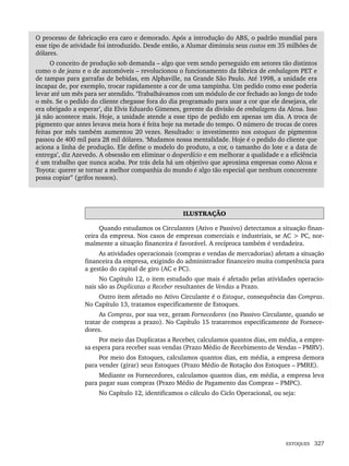 ESTOQUES 327
O processo de fabricação era caro e demorado. Após a introdução do ABS, o padrão mundial para
esse tipo de atividade foi introduzido. Desde então, a Alumar diminuiu seus custos em 35 milhões de
dólares.
O conceito de produção sob demanda – algo que vem sendo perseguido em setores tão distintos
como o de jeans e o de automóveis – revolucionou o funcionamento da fábrica de embalagem PET e
de tampas para garrafas de bebidas, em Alphaville, na Grande São Paulo. Até 1998, a unidade era
incapaz de, por exemplo, trocar rapidamente a cor de uma tampinha. Um pedido como esse poderia
levar até um mês para ser atendido. ‘Trabalhávamos com um módulo de cor fechado ao longo de todo
o mês. Se o pedido do cliente chegasse fora do dia programado para usar a cor que ele desejava, ele
era obrigado a esperar’, diz Elvis Eduardo Gimenes, gerente da divisão de embalagens da Alcoa. Isso
já não acontece mais. Hoje, a unidade atende a esse tipo de pedido em apenas um dia. A troca de
pigmento que antes levava meia hora é feita hoje na metade do tempo. O número de trocas de cores
feitas por mês também aumentou 20 vezes. Resultado: o investimento nos estoques de pigmentos
passou de 400 mil para 28 mil dólares. ‘Mudamos nossa mentalidade. Hoje é o pedido do cliente que
aciona a linha de produção. Ele define o modelo do produto, a cor, o tamanho do lote e a data de
entrega’, diz Azevedo. A obsessão em eliminar o desperdício e em melhorar a qualidade e a eficiência
é um trabalho que nunca acaba. Por trás dela há um objetivo que aproxima empresas como Alcoa e
Toyota: querer se tornar a melhor companhia do mundo é algo tão especial que nenhum concorrente
possa copiar’’ (grifos nossos).
ILUSTRAÇÃO
Quando estudamos os Circulantes (Ativo e Passivo) detectamos a situação finan-
ceira da empresa. Nos casos de empresas comerciais e industriais, se AC  PC, nor-
malmente a situação financeira é favorável. A recíproca também é verdadeira.
As atividades operacionais (compras e vendas de mercadorias) afetam a situação
financeira da empresa, exigindo do administrador financeiro muita competência para
a gestão do capital de giro (AC e PC).
No Capítulo 12, o item estudado que mais é afetado pelas atividades operacio-
nais são as Duplicatas a Receber resultantes de Vendas a Prazo.
Outro item afetado no Ativo Circulante é o Estoque, consequência das Compras.
No Capítulo 13, tratamos especificamente de Estoques.
As Compras, por sua vez, geram Fornecedores (no Passivo Circulante, quando se
tratar de compras a prazo). No Capítulo 15 trataremos especificamente de Fornece-
dores.
Por meio das Duplicatas a Receber, calculamos quantos dias, em média, a empre-
sa espera para receber suas vendas (Prazo Médio de Recebimento de Vendas – PMRV).
Por meio dos Estoques, calculamos quantos dias, em média, a empresa demora
para vender (girar) seus Estoques (Prazo Médio de Rotação dos Estoques – PMRE).
Mediante os Fornecedores, calculamos quantos dias, em média, a empresa leva
para pagar suas compras (Prazo Médio de Pagamento das Compras – PMPC).
No Capítulo 12, identificamos o cálculo do Ciclo Operacional, ou seja:
Livro 1.indb 327
Livro 1.indb 327 2/4/2015 13:28:29
2/4/2015 13:28:29
 
