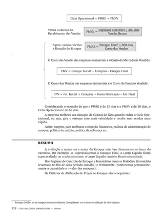 328 CONTABILIDADE EMPRESARIAL • Marion
Ciclo Operacional = PMRE + PMRV
Vimos o cálculo do
Recebimento das Vendas
PMRV =
Duplicata a Receber × 360 dias
Vendas Brutas
Agora, vamos calcular
a Rotação do Estoque
PMRE =
Estoque Final9
× 360 dias
Custo das Vendas
9
O Custo das Vendas das empresas comerciais é o Custo da Mercadoria Vendida:
CMV = Estoque Inicial + Compras – Estoque Final
O Custo das Vendas das empresas industriais é o Custo do Produto Vendido:
CPV = Est. Inicial + Compras + Gasto Fabricação – Est. Final
Considerando o exemplo de que o PMRE é de 35 dias e o PMRV é de 30 dias, o
Ciclo Operacional é de 65 dias.
A empresa melhora sua situação de Capital de Giro quando reduz o Ciclo Ope-
racional, ou seja, gira o estoque com mais velocidade e recebe suas vendas mais
rápido.
Assim, surgem, para melhorar a situação financeira, política de administração de
estoque, política de crédito, política de cobrança etc.
RESUMO
A avaliação a menor ou a maior do Estoque interfere diretamente no lucro do
exercício. Por exemplo, se superavaliarmos o Estoque Final, o Lucro Líquido ficará
superavaliado; se o subavaliarmos, o Lucro Líquido também ficará subavaliado.
Dos Regimes de Controle de Estoque e Inventários temos o Periódico (inventário
levantado no fim de cada período contábil) e Permanente (conhecemos permanente-
mente a quantidade e o valor dos estoques).
Os Critérios de Atribuição de Preços ao Estoque são os seguintes:
9
Estoque Médio se as compras forem oscilantes (irregulares) ou se houver inflação de dois dígitos.
Livro 1.indb 328
Livro 1.indb 328 2/4/2015 13:28:30
2/4/2015 13:28:30
 
