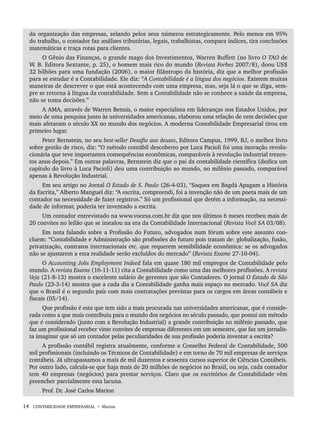 14 CONTABILIDADE EMPRESARIAL • Marion
da organização das empresas, zelando pelos seus números estrategicamente. Pelo menos em 95%
do trabalho, o contador faz análises tributárias, legais, trabalhistas, compara índices, tira conclusões
matemáticas e traça rotas para clientes.
O Gênio das Finanças, o grande mago dos Investimentos, Warren Buffett (no livro O TAO de
W. B. Editora Sextante, p. 25), o homem mais rico do mundo (Revista Forbes 2007/8), doou US$
32 bilhões para uma fundação (2006), o maior filântropo da história, diz que a melhor profissão
para se estudar é a Contabilidade. Ele diz: “A Contabilidade é a língua dos negócios. Existem muitas
maneiras de descrever o que está acontecendo com uma empresa, mas, seja lá o que se diga, sem-
pre se retorna à língua da contabilidade. Sem a Contabilidade não se conhece a saúde da empresa,
não se toma decisões.”
A AMA, através de Warren Bennis, o maior especialista em lideranças nos Estados Unidos, por
meio de uma pesquisa junto às universidades americanas, elaborou uma relação de cem decisões que
mais afetaram o século XX no mundo dos negócios. A moderna Contabilidade Empresarial tirou em
primeiro lugar.
Peter Bernstein, no seu best-seller Desafio aos deuses, Editora Campus, 1999, RJ, o melhor livro
sobre gestão de risco, diz: “O método contábil descoberto por Luca Pacioli foi uma inovação revolu-
cionária que teve importantes consequências econômicas, comparáveis à revolução industrial trezen-
tos anos depois.” Em outras palavras, Bernstein diz que o pai da contabilidade científica (dedica um
capítulo do livro à Luca Pacioli) deu uma contribuição ao mundo, no milênio passado, comparável
apenas à Revolução Industrial.
Em seu artigo no Jornal O Estado de S. Paulo (26-4-03), “Saques em Bagdá Apagam a História
da Escrita,” Alberto Manguel diz: “A escrita, compreendi, foi a invenção não de um poeta mais de um
contador na necessidade de fazer registros.” Só um profissional que detém a informação, na necessi-
dade de informar, poderia ter inventado a escrita.
Um contador entrevistado na www.vocesa.com.br diz que nos últimos 6 meses recebeu mais de
20 convites no leilão que se instalou na era da Contabilidade Internacional (Revista Você SA 03/08).
Em nota falando sobre a Profissão do Futuro, advogados num fórum sobre este assunto con-
cluem: “Contabilidade e Administração são profissões do futuro pois tratam de: globalização, fusão,
privatização, contratos internacionais etc. que requerem sensibilidade econômica: se os advogados
não se ajustarem a esta realidade serão excluídos do mercado” (Revista Exame 27-10-04).
O Accounting Jobs Employment Indeed fala em quase 180 mil empregos de Contabilidade pelo
mundo. A revista Exame (16-11-11) cita a Contabilidade como uma das melhores profissões. A revista
Veja (21-8-13) mostra o excelente salário de gerentes que são Contadores. O jornal O Estado de São
Paulo (23-3-14) mostra que a cada dia a Contabilidade ganha mais espaço no mercado. Você SA diz
que o Brasil é o segundo país com mais contratações previstas para os cargos em áreas contábeis e
fiscais (05/14).
Que profissão é esta que tem sido a mais procurada nas universidades americanas, que é conside-
rada como a que mais contribuiu para o mundo dos negócios no século passado, que possui um método
que é considerado (junto com a Revolução Industrial) a grande contribuição no milênio passado, que
faz um profissional receber vinte convites de empresas diferentes em um semestre, que faz um jornalis-
ta imaginar que só um contador pelas peculiaridades de sua profissão poderia inventar a escrita?
A profissão contábil registra atualmente, conforme o Conselho Federal de Contabilidade, 500
mil profissionais (incluindo os Técnicos de Contabilidade) e em torno de 70 mil empresas de serviços
contábeis. Já ultrapassamos a mais de mil duzentos e sessenta cursos superior de Ciências Contábeis.
Por outro lado, calcula-se que haja mais de 20 milhões de negócios no Brasil, ou seja, cada contador
tem 40 empresas (negócios) para prestar serviços. Claro que os escritórios de Contabilidade vêm
preencher parcialmente esta lacuna.
Prof. Dr. José Carlos Marion
Livro 1.indb 14
Livro 1.indb 14 2/4/2015 13:27:33
2/4/2015 13:27:33
 