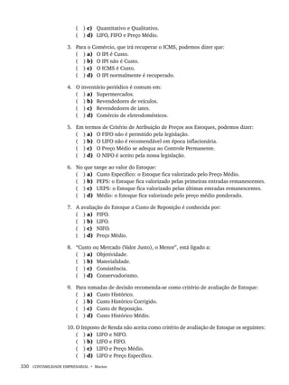 330 CONTABILIDADE EMPRESARIAL • Marion
( ) c) Quantitativo e Qualitativo.
( ) d) LIFO, FIFO e Preço Médio.
3. Para o Comércio, que irá recuperar o ICMS, podemos dizer que:
( ) a) O IPI é Custo.
( ) b) O IPI não é Custo.
( ) c) O ICMS é Custo.
( ) d) O IPI normalmente é recuperado.
4. O inventário periódico é comum em:
( ) a) Supermercados.
( ) b) Revendedores de veículos.
( ) c) Revendedores de iates.
( ) d) Comércio de eletrodomésticos.
5. Em termos de Critério de Atribuição de Preços aos Estoques, podemos dizer:
( ) a) O FIFO não é permitido pela legislação.
( ) b) O LIFO não é recomendável em época inflacionária.
( ) c) O Preço Médio se adequa ao Controle Permanente.
( ) d) O NIFO é aceito pela nossa legislação.
6. No que tange ao valor do Estoque:
( ) a) Custo Específico: o Estoque fica valorizado pelo Preço Médio.
( ) b) PEPS: o Estoque fica valorizado pelas primeiras entradas remanescentes.
( ) c) UEPS: o Estoque fica valorizado pelas últimas entradas remanescentes.
( ) d) Médio: o Estoque fica valorizado pelo preço médio ponderado.
7. A avaliação do Estoque a Custo de Reposição é conhecida por:
( ) a) FIFO.
( ) b) LIFO.
( ) c) NIFO.
( ) d) Preço Médio.
8. “Custo ou Mercado (Valor Justo), o Menor”, está ligado a:
( ) a) Objetividade.
( ) b) Materialidade.
( ) c) Consistência.
( ) d) Conservadorismo.
9. Para tomadas de decisão recomenda-se como critério de avaliação de Estoque:
( ) a) Custo Histórico.
( ) b) Custo Histórico Corrigido.
( ) c) Custo de Reposição.
( ) d) Custo Histórico Médio.
10. O Imposto de Renda não aceita como critério de avaliação de Estoque os seguintes:
( ) a) LIFO e NIFO.
( ) b) LIFO e FIFO.
( ) c) LIFO e Preço Médio.
( ) d) LIFO e Preço Específico.
Livro 1.indb 330
Livro 1.indb 330 2/4/2015 13:28:30
2/4/2015 13:28:30
 