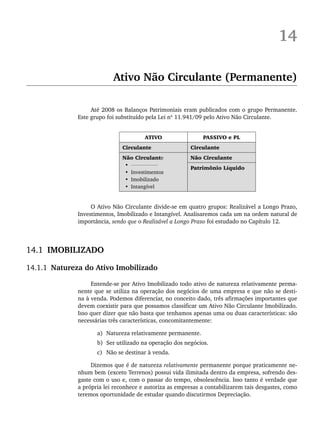 14
Ativo Não Circulante (Permanente)
Até 2008 os Balanços Patrimoniais eram publicados com o grupo Permanente.
Este grupo foi substituído pela Lei nº 11.941/09 pelo Ativo Não Circulante.
ATIVO PASSIVO e PL
Circulante Circulante
Não Circulante
•
• Investimentos
• Imobilizado
• Intangível
Não Circulante
Patrimônio Líquido
O Ativo Não Circulante divide-se em quatro grupos: Realizável a Longo Prazo,
Investimentos, Imobilizado e Intangível. Analisaremos cada um na ordem natural de
importância, sendo que o Realizável a Longo Prazo foi estudado no Capítulo 12.
14.1 IMOBILIZADO
14.1.1 Natureza do Ativo Imobilizado
Entende-se por Ativo Imobilizado todo ativo de natureza relativamente perma-
nente que se utiliza na operação dos negócios de uma empresa e que não se desti-
na à venda. Podemos diferenciar, no conceito dado, três afirmações importantes que
devem coexistir para que possamos classificar um Ativo Não Circulante Imobilizado.
Isso quer dizer que não basta que tenhamos apenas uma ou duas características: são
necessárias três características, concomitantemente:
a) Natureza relativamente permanente.
b) Ser utilizado na operação dos negócios.
c) Não se destinar à venda.
Dizemos que é de natureza relativamente permanente porque praticamente ne-
nhum bem (exceto Terrenos) possui vida ilimitada dentro da empresa, sofrendo des-
gaste com o uso e, com o passar do tempo, obsolescência. Isso tanto é verdade que
a própria lei reconhece e autoriza as empresas a contabilizarem tais desgastes, como
teremos oportunidade de estudar quando discutirmos Depreciação.
Livro 1.indb 331
Livro 1.indb 331 2/4/2015 13:28:30
2/4/2015 13:28:30
 