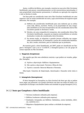 332 CONTABILIDADE EMPRESARIAL • Marion
Assim, o edifício da fábrica, por exemplo, constitui-se num ativo Não Circulante
Imobilizado, pois possui, concomitantemente, as três características mencionadas: é
uma propriedade relativamente permanente, é utilizada na operação dos negócios
e não se destina à venda.
Um bem pode ser considerado como ativo Não Circulante Imobilizado em uma
empresa e não ser assim considerado em outra, cujas características de negócios sejam
diferentes. Por exemplo:
a) Edifícios são considerados Imobilizado para uma indústria que os utiliza
como sede, fábrica, escritório. Porém, os de propriedade de uma compa-
nhia imobiliária ou de uma incorporadora não são considerados Ativos Não
Circulante quando se destinam à venda.
b) Veículos, em uma companhia de transportes, são considerados Ativos Não
Circulante Imobilizados, enquanto na empresa automobilística os veículos
destinados à venda são considerados Ativo Circulante.
c) Do mesmo modo, as máquinas e grandes prensas utilizadas nas compa-
nhias automobilísticas, de estamparia e outras são consideradas Imobiliza-
do, não o sendo, entretanto, para as indústrias que as produzem.
De maneira geral, o Ativo Imobilizado, até 2007, podia ser classificado em Tan-
gível e Intangível. Com a Lei nº 11.638/07, o Intangível passou a ser um grupo de
contas separado no Não Circulante.
A. Tangíveis (Corpóreos)
São aqueles que têm uma substância concreta e que podem ser tocados, palpa-
dos. Exemplos:
a) Sujeitos a depreciação: Edifícios e Equipamentos.
b) Não sujeitos a depreciação: Terrenos e Obras de Arte.
c) Sujeitos a exaustão: Reservas Minerais e Florestais.
Observação: Conceitos de Depreciação, Amortização e Exaustão serão vistos à
frente.
B. Intangíveis (Incorpóreos)
O Ativo Intangível ou Incorpóreo ou Ativo Invisível são bens que não se podem
tocar, pegar, que passaram a ter grande relevância com base nas ondas de fusões e in-
corporações na Europa e nos Estados Unidos será estudado no grupo Intangível (14.3).
14.1.2 Itens que Compõem o Ativo Imobilizado
• Terrenos (realmente utilizados pela empresa).
• Edifícios (realmente utilizados pela empresa).
• Instalações (integradas aos Edifícios: hidráulicas, contra incêndios, elétri-
cas, sanitárias etc.).
• Máquinas e Equipamentos (para realizar a atividade da empresa).
Livro 1.indb 332
Livro 1.indb 332 2/4/2015 13:28:31
2/4/2015 13:28:31
 