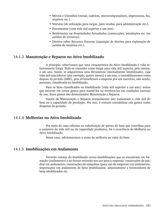 ATIVO NÃO CIRCULANTE (PERMANENTE) 333
• Móveis e Utensílios (mesas, cadeiras, microcomputadores, impressoras, fax,
arquivos etc.).
• Veículos (de utilização para cargas, para vendas, para administração etc.).
• Ferramentas (com vida útil superior a um ano).
• Benfeitorias em Propriedades Arrendadas (construções, instalações etc. em
prédios de terceiros).
• Direitos sobre Recursos Naturais (aquisição de direitos para exploração de
jazidas de minérios etc.).
14.1.3 Manutenção e Reparos no Ativo Imobilizado
A princípio, observamos que uma característica do Ativo Imobilizado é vida re-
lativamente longa. Pode-se entender como longa uma vida útil superior, pelo menos,
a um ano. Assim, se adquirirmos uma ferramenta (normalmente Imobilizado), cuja
vida útil seja inferior (por exemplo, quatro meses) a um ano, a contabilizaremos como
despesa do período (DRE), pois só beneficiará a empresa por um exercício, não sendo,
portanto, classificada no Imobilizado.
Para os bens classificados no Imobilizado (vida útil superior a um ano), temos
que incorrer em certos gastos para mantê-los ou recolocá-los em condições normais
de uso. Esses gastos são denominados Manutenção e Reparos.
Gastos de Manutenção e Reparos normalmente não aumentam a vida útil do
bem ou a capacidade de produção. Por isso, é comum contabilizar tais gastos como
despesas do período.
14.1.4 Melhorias no Ativo Imobilizado
Por meio de uma reforma ou substituição de partes do bem que contribua para
o aumento da vida útil ou da capacidade produtiva, há a ocorrência de Melhoria no
Ativo Imobilizado.
Nesse caso, adicionaremos o custo da melhoria ao valor do bem.
14.1.5 Imobilizações em Andamento
Deverão constar do Imobilizado certas Imobilizações que se encontram em for-
mação (andamento) e no futuro entrarão em uso para a empresa: construções de pré-
dios em andamento; construções de máquinas (para uso da empresa) em andamento;
importações em andamento de bens imobilizados; adiantamento a fornecedores de
bens imobilizados etc.
Livro 1.indb 333
Livro 1.indb 333 2/4/2015 13:28:31
2/4/2015 13:28:31
 