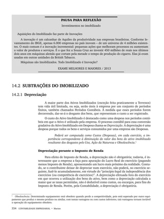 334 CONTABILIDADE EMPRESARIAL • Marion
PAUSA PARA REFLEXÃO
Investimentos no imobilizado
Aquisições do Imobilizado faz parte de Inovações
A inovação é um calcanhar de Aquiles da produtividade nas empresas brasileiras. Conforme le-
vantamento do IBGE, apenas 6.000 empresas no país inovam – de um universo de 4 milhões existen-
tes. O mais comum é a inovação incremental: pequenas ações que melhoram processos ou aumentam
o valor de produtos e serviços. É o que fez a Souza Cruz ao investir 450 milhões de reais nos últimos
dois anos em máquinas alemãs que cortam pela metade o tempo de produção do cigarro. Elas já eram
usadas em outras unidades da British Tabacco.
Máquinas são Imobilizados. Todo Imobilizado é Inovação?
EXAME MELHORES E MAIORES / 2013
14.2 SUBTRAÇÕES DO IMOBILIZADO
14.2.1 Depreciação
A maior parte dos Ativos Imobilizados (exceção feita praticamente a Terrenos)
tem vida útil limitada, ou seja, serão úteis à empresa por um conjunto de períodos
finitos, também chamados Períodos Contábeis. À medida que esses períodos forem
decorrendo, dar-se-á o desgaste dos bens, que representam o custo a ser registrado.
O custo do Ativo Imobilizado é destacado como uma despesa nos períodos contá-
beis em que o Ativo é utilizado pela empresa. O processo contábil para essa conversão
gradativa do Ativo Imobilizado em Despesa chama-se Depreciação. A depreciação é uma
despesa porque todos os bens e serviços consumidos por uma empresa são Despesas.
Poderá ser computada como Custos (Despesas), em cada exercício, a im-
portância correspondente à diminuição do valor dos bens do ativo imobilizado
resultante dos desgastes pelo Uso, Ação da Natureza e Obsolescência.1
Depreciação perante o Imposto de Renda
Para efeito de Imposto de Renda, a depreciação não é obrigatória; todavia, é in-
teressante que a empresa a faça para apuração do Lucro Real do exercício (pagando
menos Imposto de Renda), apresentando um lucro mais próximo da realidade. Contu-
do, se o contribuinte deixar de depreciar num exercício, não poderá, no exercício se-
guinte, fazê-lo acumuladamente, em virtude do “princípio legal da independência dos
exercícios (ou competência de exercícios)”. A depreciação efetuada fora do exercício
em que ocorreu a utilização dos bens do ativo, bem como a depreciação calculada a
maior que as taxas permitidas, não é dedutível como custos, ou encargos, para fins do
Imposto de Renda. Porém, pela Contabilidade, a depreciação é obrigatória.
1
Obsolescência: Determinado equipamento está obsoleto quando perde a competitividade, pois está superado por outro equi-
pamento que produz o mesmo produto ou similar, com tantas vantagens ou com custos inferiores; tais vantagens tornam inviável
a operação do equipamento obsoleto.
Livro 1.indb 334
Livro 1.indb 334 2/4/2015 13:28:31
2/4/2015 13:28:31
 