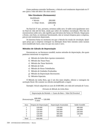 338 CONTABILIDADE EMPRESARIAL • Marion
Como podemos entender facilmente, o Veículo será totalmente depreciado no 5º
ano (pois a vida útil dele é de cinco anos):
Não Circulante (Permanente)
Imobilizado
• Veículo (200.000
(–) Depr. Acum. (200.000)
( 0
No final do 5º ano, portanto, teríamos saldo zero. O saldo seria igualmente zero
no final da vida útil do bem, ainda que sobre ele incidisse reavaliação. Pelo fato de
encontrarmos saldo zero, não significa que devamos dar baixa em Veículo. Daqui para
a frente, este bem, se continuar funcionando, não se tornará despesa para a empresa,
pois já está totalmente depreciado.
Só daremos baixa no momento em que o Veículo for tirado de circulação. Qual-
quer preço que a empresa conseguir na alienação desse bem (mesmo como sucata)
será considerado lucro, uma vez que seu custo é zero.
Métodos de Cálculo de Depreciação
Encontram-se, na literatura contábil, muitos métodos de depreciação, dos quais
podemos mencionar os seguintes:
a) Método da Linha Reta (quotas constantes).
b) Método das Taxas Fixas.
c) Método das Taxas Variáveis.
d) Método de Cole.
e) Método de Horas Trabalhadas.
f) Método de Unidades Produzidas.
g) Método da Depreciação Decrescente.
h) Métodos Especiais.
O Método da Linha Reta, que é um dos mais simples, oferece a vantagem da
aceitação fiscal. Ele consiste no cálculo exemplificado a seguir:
Exemplo: Veículo adquirido ao custo de $ 600.000, com vida útil estimada de 5 anos.
Fórmula do Método da Linha Reta:
Depreciação do Período = Custo do Bem ÷ Vida Útil Provável
Demonstração:
600.000
= 120.000
5 anos
Anos Despesa de Depreciação Depreciação Acumulada Saldo Contábil
1
2
3
4
5
120.000
120.000
120.000
120.000
120.000
120.000
240.000
360.000
480.000
600.000
480.000
360.000
240.000
120.000
-0-
Total 600.000
Livro 1.indb 338
Livro 1.indb 338 2/4/2015 13:28:33
2/4/2015 13:28:33
 