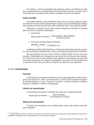 ATIVO NÃO CIRCULANTE (PERMANENTE) 339
Na verdade, a maioria esmagadora das empresas utiliza-se do Método da Linha
Reta, considerando sua aceitação pelo Imposto de Renda. Ressalta-se, porém, que é
um método que normalmente não reflete a realidade econômica do negócio.
Saldo Contábil
No exemplo anterior, o valor residual foi igual a zero; no entanto, algumas empre-
sas estimam um valor residual representando a quantia que será recebida pela venda do
bem, quando ele não for mais útil. Esse saldo é conhecido como “valor residual contábil”.
Admitindo a existência de um valor residual estimado de $ 20.000, no exemplo
dado, teremos as seguintes modificações:
1. Na fórmula:
Depreciação do Período = Custo do Bem – Valor Residual
Vida Útil Provável
2. No cálculo da Depreciação do Período:
600.000 – 20.000 = 116.000 por ano.
5
A utilização do Valor Residual diminui a despesa de depreciação; portanto, aumen-
ta o lucro do período. Também, deixa o Ativo com avaliação mais próxima da realidade.
Há certas situações em que o valor residual é imprescindível. O touro, para uma
fazenda, é Imobilizado até o momento em que deixar de ser eficiente como reprodu-
tor. O fato de ele não ser mais utilizado como reprodutor não significa que não valha
mais nada, pois poderá ser vendido a um frigorífico, para abate. O valor residual será
a estimativa de seu valor para abate no final de sua vida útil como reprodutor.
14.2.2 Amortização
Conceito
A Amortização corresponde à perda do valor do capital aplicado em Ativos Intan-
gíveis (veja item 14.3). Assim, são amortizáveis os Ativos Não Circulante Intangíveis
de duração limitada, ou seja: o Fundo de Comércio,3
o Ponto Comercial, os Direitos
Autorais, as Patentes e o Direito de Exploração.
Cálculo da Amortização
A amortização do período é calculada de acordo com a seguinte fórmula:
Amortização do Período = Valor do Direito
nº de Períodos de Duração
Efeitos da Amortização
Os efeitos são semelhantes aos da Depreciação, porém, são usadas contas pró-
prias. Exemplos:
3
A Amortização de Fundo de Comércio (Goodwill) tem sido feita de modo mais consistente quando apoiada em estudos mer-
cadológicos. Em alguns casos, a amortização desse valor é bastante arbitrária.
Livro 1.indb 339
Livro 1.indb 339 2/4/2015 13:28:33
2/4/2015 13:28:33
 
