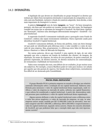 ATIVO NÃO CIRCULANTE (PERMANENTE) 341
14.3 INTANGÍVEL
A legislação diz que devem ser classificados no grupo Intangível os direitos que
tenham por objeto bens incorpóreos destinados à manutenção da companhia ou exer-
cido com esta finalidade, inclusive o fundo de comércio adquirido. Sem dúvida, o item
mais importante do Intangível é a marca.
A palavra Intangível vem do latim tangere, ou “tocar”. Os bens intangíveis,
portanto, são bens que não podem ser tocados, porque não têm corpo. Na linguagem
contábil um termo que se aproxima do Intangível é Goodwill. No final deste capítulo,
em “Ilustração”, fazemos uma abordagem diferenciando Intangível × Goodwill × Ca-
pital Intelectual.
A expressão Goodwill é comumente traduzida para o português como Fundo de
Comércio4
, embora não sejam tecnicamente sinônimos. Outra expressão usada para
identificar Goodwill é Capital Intelectual.
Goodwill é comumente definido, de forma não perfeita, como um Ativo Intangí-
vel que pode ser identificado pela diferença entre o valor contábil e o valor de mer-
cado de uma empresa. Mas, propriamente, é a diferença entre Valor de Mercado dos
Ativos e Passivos e o Valor de Mercado da Empresa.
Em outras palavras, diz-se que Goodwill é uma espécie de ágio, de um valor
agregado que tem a empresa em função da lealdade dos clientes, da imagem, da
reputação, do nome da empresa, da marca de seus produtos, do ponto comercial, de
patentes registradas, de direitos autorais, de direitos exclusivos de comercialização,
de treinamento e habilidade de funcionários etc.
Todos esses exemplos são reais, mas difíceis de ser avaliados, já que muitas vezes
são subjetivos. Por exemplo, a marca Marlboro pode ter valor para muitos e ser odiada
por aqueles que não gostam de cigarros. Em função desse subjetivismo, normalmente
fica difícil de ser destacado pela Contabilidade.
PAUSA PARA REFLEXÃO
O grupo Skandia FS foi a primeira empresa no mundo a divulgar um relatório
contendo informações sobre a avaliação de seu capital intelectual. Elaborou uma
fórmula para mensurar o valor do capital intelectual dessa organização, onde ve-
rificou o valor da empresa no mercado de ações, subtraiu seu capital financeiro;
o que sobrou foi considerado o capital intelectual. A partir daí, desencadeou todo
um processo para estabelecer o valor do capital intelectual dessa organização.
Alguns autores definem o valor do capital intelectual como a diferença entre
o valor dos ativos tangíveis e o valor de mercado da empresa, ou seja, se uma
empresa estiver sendo vendida por R$ 12.000.000 (valor de mercado), mas seu
ativo tangível vale R$ 5.500.000, a diferença (R$ 6.500.000) é respectivamente o
valor do capital intelectual, segundo vários autores. Diante do conceito abordado
de Goodwill, por que podemos falar que o exemplo dado aqui não está rigorosa-
mente correto?
4
Veja o conceito de Fundo de Comércio no Capítulo 3.
Livro 1.indb 341
Livro 1.indb 341 2/4/2015 13:28:33
2/4/2015 13:28:33
 
