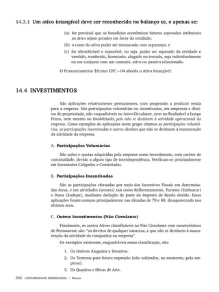 342 CONTABILIDADE EMPRESARIAL • Marion
14.3.1 Um ativo intangível deve ser reconhecido no balanço se, e apenas se:
(a) for provável que os benefícios econômicos futuros esperados atribuíveis
ao ativo sejam gerados em favor da entidade;
(b) o custo do ativo puder ser mensurado com segurança; e
(c) for identificável e separável, ou seja, puder ser separado da entidade e
vendido, tranferido, licenciado, alugado ou trocado, seja individualmente
ou em conjunto com um contrato, ativo ou passivo relacionado.
O Pronunciamento Técnico CPC – 04 aborda o Ativo Intangível.
14.4 INVESTIMENTOS
São aplicações relativamente permanentes, com propensão a produzir renda
para a empresa. São participações voluntárias ou incentivadas, em empresas e direi-
tos de propriedade, não enquadráveis no Ativo Circulante, nem no Realizável a Longo
Prazo, nem mesmo no Imobilizado, pois não se destinam à atividade operacional da
empresa. Como exemplos de aplicações neste grupo citamos as participações voluntá-
rias, as participações incentivadas e outros direitos que não se destinam à manutenção
da atividade da empresa.
A. Participações Voluntárias
São ações e quotas adquiridas pela empresa como investimento, com caráter de
continuidade, devido a algum tipo de interdependência. Verificam-se principalmente
em Sociedades Coligadas e Controladas.
B. Participações Incentivadas
São as participações efetuadas por meio dos Incentivos Fiscais em determina-
das áreas, e em atividades (setores) tais como Reflorestamento, Turismo (Embratur)
e Pesca (Sudepe), mediante dedução de parte do Imposto de Renda devido. Essas
aplicações foram comuns principalmente nas décadas de 70 e 80, desaparecendo nos
últimos anos.
C. Outros Investimentos (Não Circulante)
Finalmente, os outros Ativos classificáveis no Não Circulante com características
de Permanente são: “os direitos de qualquer natureza, e que não se destinem à manu-
tenção da atividade da companhia ou empresa”.
Os exemplos existentes, enquadráveis nessa classificação, são:
1. Os Imóveis Alugados a Terceiros.
2. Os Terrenos para futura expansão (não utilizados, no momento, pela em-
presa).
3. Os Quadros e Obras de Arte.
Livro 1.indb 342
Livro 1.indb 342 2/4/2015 13:28:34
2/4/2015 13:28:34
 
