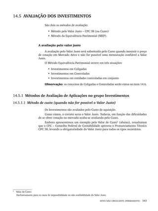 ATIVO NÃO CIRCULANTE (PERMANENTE) 343
14.5 AVALIAÇÃO DOS INVESTIMENTOS
São dois os métodos de avaliação:
• Método pelo Valor Justo – CPC 38 (ou Custo)
• Método da Equivalência Patrimonial (MEP).
A avaliação pelo valor justo
A avaliação pelo Valor Justo será substituído pelo Custo quando inexistir o preço
de cotação em Mercado Ativo e não for possível uma mensuração confiável a Valor
Justo.
O Método Equivalência Patrimonial ocorre em três situações:
• Investimentos em Coligadas
• Investimentos em Controladas
• Investimentos em entidades controladas em conjunto
Observação: os conceitos de Coligadas e Controladas serão vistos no item 14.6.
14.5.1 Métodos de Avaliação de Aplicações no grupo Investimentos
14.5.1.1 Método de custo (quando não for possível o Valor Justo)
Os Investimentos são avaliados pelo Custo de aquisição.
Como vimos, o correto seria o Valor Justo. Todavia, em função das dificuldades
de se obter cotação no mercado acaba-se avaliando pelo Custo.
Embora apresentemos um exemplo pelo Valor de Custo5
(abaixo), ressaltamos
que o CFC – Conselho Federal de Contabilidade aprovou o Pronunciamento Técnico
CPC 38, levando a obrigatoriedade do Valor Justo para todos os tipos societários.
5
Valor de Custo:
Exclusivamente para os casos de impossibilidade ou não confiabilidade do Valor Justo.
Livro 1.indb 343
Livro 1.indb 343 2/4/2015 13:28:34
2/4/2015 13:28:34
 