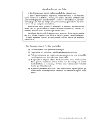 ATIVO NÃO CIRCULANTE (PERMANENTE) 345
Exemplo de Provisão para Perdas
A Cia. Orangotango investiu na Empresa Indecisa há cinco anos.
A decisão de investir nesta empresa foi tomada baseando-se em constantes
lucros observados na Indecisa. Todavia, nos últimos três anos, a Indecisa vem
apresentando prejuízos, e seu Patrimônio Líquido, no último balanço, apresenta
uma redução em 40% em relação aos demonstrativos apresentados no último
período em que a empresa obteve lucro.
Constatou-se, ainda, que não há perspectiva de a Indecisa melhorar a curto
prazo, uma vez que sua situação decorre de fatores conjunturais, alheios a sua
vontade. Há dúvidas se a Indecisa superará essa crise.
O Balanço Patrimonial da Orangotango apresenta Investimentos avalia-
dos pelo método de custo. A participação da Indecisa está contabilizada em $
1.500.000, valor esse mantido no balanço desde o último ano em que a Indecisa
apurou lucro.
Este é um caso típico de Provisão para Perdas:
a) Houve queda do valor patrimonial das ações.
b) Os prejuízos são sucessivos e não há perspectivas de melhora.
c) Podemos comprovar as perdas como permanentes, ou seja, entendidas
como impossíveis ou improváveis de recuperação.
d) A legislação do Imposto sobre a Renda só aceita a perda como dedutível
desde que seja constituída depois de três anos da aquisição do Investi-
mento (embora, se necessária, a provisão para perdas deva ser realizada,
mesmo que não dedutível).
e) A provisão poderá ser realizada à base de 40% sobre a participação, que
é exatamente o correspondente à redução do Patrimônio Líquido da In-
decisa.
Livro 1.indb 345
Livro 1.indb 345 2/4/2015 13:28:34
2/4/2015 13:28:34
 