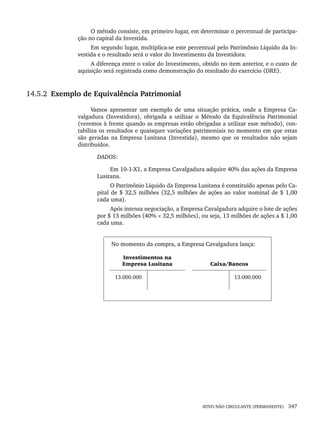 ATIVO NÃO CIRCULANTE (PERMANENTE) 347
O método consiste, em primeiro lugar, em determinar o percentual de participa-
ção no capital da Investida.
Em segundo lugar, multiplica-se este percentual pelo Patrimônio Líquido da In-
vestida e o resultado será o valor do Investimento da Investidora.
A diferença entre o valor do Investimento, obtido no item anterior, e o custo de
aquisição será registrada como demonstração do resultado do exercício (DRE).
14.5.2 Exemplo de Equivalência Patrimonial
Vamos apresentar um exemplo de uma situação prática, onde a Empresa Ca-
valgadura (Investidora), obrigada a utilizar o Método da Equivalência Patrimonial
(veremos à frente quando as empresas estão obrigadas a utilizar esse método), con-
tabiliza os resultados e quaisquer variações patrimoniais no momento em que estas
são geradas na Empresa Lusitana (Investida), mesmo que os resultados não sejam
distribuídos.
DADOS:
Em 10-1-X1, a Empresa Cavalgadura adquire 40% das ações da Empresa
Lusitana.
O Patrimônio Líquido da Empresa Lusitana é constituído apenas pelo Ca-
pital de $ 32,5 milhões (32,5 milhões de ações ao valor nominal de $ 1,00
cada uma).
Após intensa negociação, a Empresa Cavalgadura adquire o lote de ações
por $ 13 milhões (40% × 32,5 milhões), ou seja, 13 milhões de ações a $ 1,00
cada uma.
No momento da compra, a Empresa Cavalgadura lança:
Investimentos na
Empresa Lusitana Caixa/Bancos
13.000.000 13.000.000
Livro 1.indb 347
Livro 1.indb 347 2/4/2015 13:28:35
2/4/2015 13:28:35
 