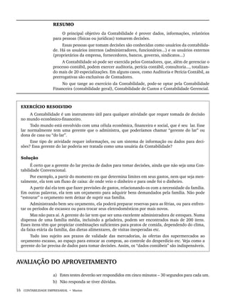 16 CONTABILIDADE EMPRESARIAL • Marion
RESUMO
O principal objetivo da Contabilidade é prover dados, informações, relatórios
para pessoas (físicas ou jurídicas) tomarem decisões.
Essas pessoas que tomam decisões são conhecidas como usuários da contabilida-
de. Há os usuários internos (administradores, funcionários...) e os usuários externos
(proprietários da empresa, fornecedores, bancos, governo, sindicatos...)
A Contabilidade só pode ser exercida pelos Contadores, que, além de gerenciar o
processo contábil, podem exercer auditoria, perícia contábil, consultoria..., totalizan-
do mais de 20 especializações. Em alguns casos, como Auditoria e Perícia Contábil, as
prerrogativas são exclusivas de Contadores.
No que tange ao exercício da Contabilidade, pode-se optar pela Contabilidade
Financeira (contabilidade geral), Contabilidade de Custos e Contabilidade Gerencial.
EXERCÍCIO RESOLVIDO
A Contabilidade é um instrumento útil para qualquer atividade que requer tomada de decisão
no mundo econômico-financeiro.
Todo mundo está envolvido com uma célula econômica, financeira e social, que é seu lar. Esse
lar normalmente tem uma gerente que o administra, que poderíamos chamar “gerente do lar” ou
dona de casa ou “do lar”.
Esse tipo de atividade requer informações, ou um sistema de informação ou dados para deci-
sões? Essa gerente do lar poderia ser tratada como uma usuária da Contabilidade?
Solução
É certo que a gerente do lar precisa de dados para tomar decisões, ainda que não seja uma Con-
tabilidade Convencional.
Por exemplo, a partir do momento em que determina limites em seus gastos, nem que seja men-
talmente, ela tem um fluxo de caixa: de onde veio o dinheiro e para onde foi o dinheiro.
A partir daí ela tem que fazer previsões de gastos, relacionando-os com a necessidade da família.
Em outras palavras, ela tem um orçamento para adquirir bens demandados pela família. Não pode
“estourar” o orçamento nem deixar de suprir sua família.
Administrando bem seu orçamento, ela poderá preparar reservas para as férias, ou para enfren-
tar os períodos de escassez ou para trocar seus eletrodomésticos por mais novos.
Mas não para aí. A gerente do lar tem que ser uma excelente administradora de estoques. Numa
dispensa de uma família média, incluindo a geladeira, podem ser encontrados mais de 200 itens.
Esses itens têm que propiciar combinações suficientes para pratos de comida, dependendo do clima,
da faixa etária da família, das dietas alimentares, de visitas inesperadas etc.
Tudo isso sujeito aos prazos de validade das mercadorias, às ofertas dos supermercados ao
orçamento escasso, ao espaço para estocar as compras, ao controle do desperdício etc. Veja como a
gerente do lar precisa de dados para tomar decisões. Assim, os “dados contábeis” são indispensáveis.
AVALIAÇÃO DO APROVEITAMENTO
a) Estes testes deverão ser respondidos em cinco minutos – 30 segundos para cada um.
b) Não responda se tiver dúvidas.
Livro 1.indb 16
Livro 1.indb 16 2/4/2015 13:27:34
2/4/2015 13:27:34
 
