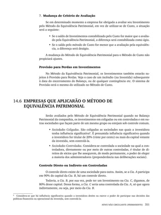 ATIVO NÃO CIRCULANTE (PERMANENTE) 351
7. Mudança de Critério de Avaliação
Se em determinado momento a empresa for obrigada a avaliar seu Investimento
pelo Método da Equivalência Patrimonial, em vez de utilizar-se de Custo, a situação
será a seguinte:
• Se o saldo de Investimentos contabilizado pelo Custo for maior que o avalia-
do pela Equivalência Patrimonial, a diferença será contabilizada como ágio.
• Se o saldo pelo método de Custo for menor que a avaliação pela equivalên-
cia, a diferença será deságio.
A mudança do Método de Equivalência Patrimonial para o Método de Custo não
propiciará ajustes.
Provisão para Perdas em Investimentos
No Método da Equivalência Patrimonial, os Investimentos também estarão su-
jeitos à Provisão para Perdas. Veja o caso de um incêndio (na Investida) subsequente
à data do encerramento do Balanço, ou de qualquer contingência etc. O sistema de
Provisão será o mesmo do utilizado no Método de Custo.
14.6 EMPRESAS QUE APLICARÃO O MÉTODO DE
EQUIVALÊNCIA PATRIMONIAL
Serão avaliados pelo Método de Equivalência Patrimonial quando no Balanço
Patrimonial da companhia, os investimentos em coligadas ou em controladas e em ou-
tras sociedades que façam parte de um mesmo grupo ou estejam sob controle comum.
• Sociedades Coligadas. São coligadas as sociedades nas quais a investidora
tenha influência significativa8
. É presumida influência significativa quando
a investidora for titular de 20% (vinte por cento) ou mais do capital votante
da investida, sem controlá-la.
• Sociedades Controladas. Considera-se controlada a sociedade na qual a con-
troladora, diretamente ou por meio de outras controladas, é titular de di-
reitos de sócios que lhe assegurem, de modo permanente, o poder de eleger
a maioria dos administradores (preponderância nas deliberações sociais).
Controle Direto ou Indireto em Controladas
O controle direto existe de uma sociedade para outra. Assim, se a Cia. A participa
em 90% do capital da Cia. B, há um controle direto.
Todavia, a Cia. B, por sua vez, pode ter um Investimento na Cia. C, digamos, de
80% desse capital. Dessa forma, a Cia. C seria uma controlada da Cia. A, só que agora
indiretamente, ou seja, por meio da Cia. B.
8
Considera-se que há influência significativa quando a investidora detém ou exerce o poder de participar nas decisões das
políticas financeira ou operacional da investida, sem controlá-la.
Livro 1.indb 351
Livro 1.indb 351 2/4/2015 13:28:37
2/4/2015 13:28:37
 