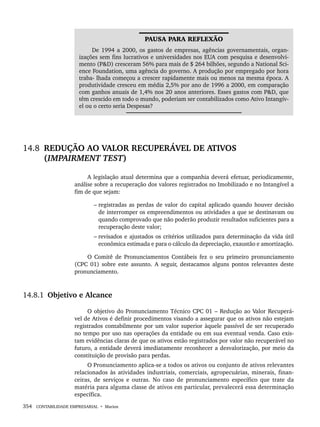 354 CONTABILIDADE EMPRESARIAL • Marion
PAUSA PARA REFLEXÃO
De 1994 a 2000, os gastos de empresas, agências governamentais, organ-
izações sem fins lucrativos e universidades nos EUA com pesquisa e desenvolvi-
mento (PD) cresceram 56% para mais de $ 264 bilhões, segundo a National Sci-
ence Foundation, uma agência do governo. A produção por empregado por hora
traba- lhada começou a crescer rapidamente mais ou menos na mesma época. A
produtividade cresceu em média 2,5% por ano de 1996 a 2000, em comparação
com ganhos anuais de 1,4% nos 20 anos anteriores. Esses gastos com PD, que
têm crescido em todo o mundo, poderiam ser contabilizados como Ativo Intangív-
el ou o certo seria Despesas?
14.8 REDUÇÃO AO VALOR RECUPERÁVEL DE ATIVOS
(IMPAIRMENT TEST)
A legislação atual determina que a companhia deverá efetuar, periodicamente,
análise sobre a recuperação dos valores registrados no Imobilizado e no Intangível a
fim de que sejam:
– registradas as perdas de valor do capital aplicado quando houver decisão
de interromper os empreendimentos ou atividades a que se destinavam ou
quando comprovado que não poderão produzir resultados suficientes para a
recuperação deste valor;
– revisados e ajustados os critérios utilizados para determinação da vida útil
econômica estimada e para o cálculo da depreciação, exaustão e amortização.
O Comitê de Pronunciamentos Contábeis fez o seu primeiro pronunciamento
(CPC 01) sobre este assunto. A seguir, destacamos alguns pontos relevantes deste
pronunciamento.
14.8.1 Objetivo e Alcance
O objetivo do Pronunciamento Técnico CPC 01 – Redução ao Valor Recuperá-
vel de Ativos é definir procedimentos visando a assegurar que os ativos não estejam
registrados contabilmente por um valor superior àquele passível de ser recuperado
no tempo por uso nas operações da entidade ou em sua eventual venda. Caso exis-
tam evidências claras de que os ativos estão registrados por valor não recuperável no
futuro, a entidade deverá imediatamente reconhecer a desvalorização, por meio da
constituição de provisão para perdas.
O Pronunciamento aplica-se a todos os ativos ou conjunto de ativos relevantes
relacionados às atividades industriais, comerciais, agropecuárias, minerais, finan-
ceiras, de serviços e outras. No caso de pronunciamento específico que trate da
matéria para alguma classe de ativos em particular, prevalecerá essa determinação
específica.
Livro 1.indb 354
Livro 1.indb 354 2/4/2015 13:28:38
2/4/2015 13:28:38
 