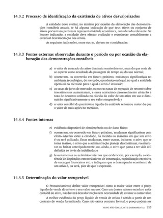 ATIVO NÃO CIRCULANTE (PERMANENTE) 355
14.8.2 Processo de identificação da existência de ativos desvalorizados
A entidade deve avaliar, no mínimo por ocasião da elaboração das demonstra-
ções contábeis anuais, se há alguma indicação de que seus ativos ou conjunto de
ativos porventura perderam representatividade econômica, considerada relevante. Se
houver indicação, a entidade deve efetuar avaliação e reconhecer contabilmente a
eventual desvalorização dos ativos.
As seguintes indicações, entre outras, devem ser consideradas:
14.8.3 Fontes externas observadas durante o período ou por ocasião da ela-
boração das demonstrações contábeis
a) o valor de mercado do ativo diminuiu sensivelmente, mais do que seria de
se esperar como resultado da passagem do tempo ou do uso normal;
b) ocorreram, ou ocorrerão em futuro próximo, mudanças significativas no
ambiente tecnológico, de mercado, econômico ou legal, no qual a entidade
opera ou no mercado para o qual o ativo é utilizado;
c) as taxas de juros de mercado, ou outras taxas de mercado de retorno sobre
investimentos aumentaram, e esses acréscimos provavelmente afetarão a
taxa de desconto utilizada no cálculo do valor de um ativo em uso e dimi-
nuirão significativamente o seu valor recuperável; e
d) o valor contábil do patrimônio líquido da entidade se tornou maior do que
o valor de suas ações no mercado.
14.8.4 Fontes internas
e) evidência disponível de obsolescência ou de dano físico;
f) ocorreram, ou ocorrerão em futuro próximo, mudanças significativas com
efeito adverso sobre a entidade, na medida ou maneira em que um ativo
é ou será utilizado. Essas mudanças, entre outras, incluem: o ativo que se
torna inativo, o ativo que a administração planeja descontinuar, reestrutu-
rar ou baixar antecipadamente; ou, ainda, o ativo que passa a ter vida útil
definida ao invés de indefinida; e
g) levantamentos ou relatórios internos que evidenciem, por exemplo, a exis-
tência de dispêndios extraordinários de construção, capitalização excessiva
de encargos financeiros etc. e indiquem que o desempenho econômico de
um ativo é, ou será, pior do que o esperado.
14.8.5 Determinação do valor recuperável
O Pronunciamento define valor recuperável como o maior valor entre o preço
líquido de venda do ativo e o seu valor em uso. Caso um desses valores exceda o valor
contábil do ativo, não haverá desvalorização nem necessidade de estimar o outro valor.
A melhor evidência do preço líquido de venda de ativos é obtida a partir de um
contrato de venda formalizado. Caso não exista contrato formal, o preço poderá ser
Livro 1.indb 355
Livro 1.indb 355 2/4/2015 13:28:38
2/4/2015 13:28:38
 