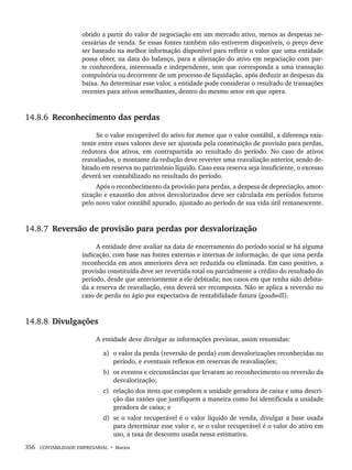 356 CONTABILIDADE EMPRESARIAL • Marion
obtido a partir do valor de negociação em um mercado ativo, menos as despesas ne-
cessárias de venda. Se essas fontes também não estiverem disponíveis, o preço deve
ser baseado na melhor informação disponível para refletir o valor que uma entidade
possa obter, na data do balanço, para a alienação do ativo em negociação com par-
te conhecedora, interessada e independente, sem que corresponda a uma transação
compulsória ou decorrente de um processo de liquidação, após deduzir as despesas da
baixa. Ao determinar esse valor, a entidade pode considerar o resultado de transações
recentes para ativos semelhantes, dentro do mesmo setor em que opera.
14.8.6 Reconhecimento das perdas
Se o valor recuperável do ativo for menor que o valor contábil, a diferença exis-
tente entre esses valores deve ser ajustada pela constituição de provisão para perdas,
redutora dos ativos, em contrapartida ao resultado do período. No caso de ativos
reavaliados, o montante da redução deve reverter uma reavaliação anterior, sendo de-
bitado em reserva no patrimônio líquido. Caso essa reserva seja insuficiente, o excesso
deverá ser contabilizado no resultado do período.
Após o reconhecimento da provisão para perdas, a despesa de depreciação, amor-
tização e exaustão dos ativos desvalorizados deve ser calculada em períodos futuros
pelo novo valor contábil apurado, ajustado ao período de sua vida útil remanescente.
14.8.7 Reversão de provisão para perdas por desvalorização
A entidade deve avaliar na data de encerramento do período social se há alguma
indicação, com base nas fontes externas e internas de informação, de que uma perda
reconhecida em anos anteriores deva ser reduzida ou eliminada. Em caso positivo, a
provisão constituída deve ser revertida total ou parcialmente a crédito do resultado do
período, desde que anteriormente a ele debitada; nos casos em que tenha sido debita-
da a reserva de reavaliação, esta deverá ser recomposta. Não se aplica a reversão no
caso de perda no ágio por expectativa de rentabilidade futura (goodwill).
14.8.8 Divulgações
A entidade deve divulgar as informações previstas, assim resumidas:
a) o valor da perda (reversão de perda) com desvalorizações reconhecidas no
período, e eventuais reflexos em reservas de reavaliações;
b) os eventos e circunstâncias que levaram ao reconhecimento ou reversão da
desvalorização;
c) relação dos itens que compõem a unidade geradora de caixa e uma descri-
ção das razões que justifiquem a maneira como foi identificada a unidade
geradora de caixa; e
d) se o valor recuperável é o valor líquido de venda, divulgar a base usada
para determinar esse valor e, se o valor recuperável é o valor do ativo em
uso, a taxa de desconto usada nessa estimativa.
Livro 1.indb 356
Livro 1.indb 356 2/4/2015 13:28:38
2/4/2015 13:28:38
 