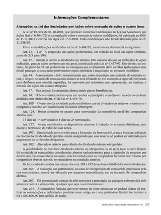 ATIVO NÃO CIRCULANTE (PERMANENTE) 357
Informações Complementares
Alterações na Lei das Sociedades por Ações sobre mercado de ações e outros itens
A Lei nº 10.303, de 31-10-2001, que promove inúmeras modificações na Lei das Sociedades por
Ações (Lei nº 6.404/76) e na legislação sobre o mercado de valores mobiliários, foi publicada no DOU
de 1º-11-2001 e entrou em vigor em 1º-3-2002. Estas modificações não foram alteradas pela Lei nº
11.638/07.
Entre as modificações verificadas na Lei nº 6.404/76, merecem ser destacadas as seguintes:
Art. 15. – § 2º A proporção das ações preferenciais, em relação ao total das ações emitidas,
passa de 2/3 para 50%.
Art. 17. Elimina o direito a dividendos no mínimo 10% maiores do que os atribuídos às ações
ordinárias, para as ações preferenciais em geral, introduzido pela Lei nº 9.457/97. Este direito, no en-
tanto, faz parte do rol das preferências ou vantagens que a campanhia deve escolher (pelo menos uma
delas) para que as suas ações preferenciais sejam admitidas à negociação no mercado mobiliário.
Art. 44. Acrescentado o § 6º, determinando que, salvo disposição em contrário do estatuto so-
cial, o resgate de ações de uma ou mais classes só será efetuado se, em assembleia especial convocada
para deliberar essa matéria específica, foi aprovado por acionistas que representem, no mínimo, a
metade das ações das classes atingidas.
Art. 47. Fica vedado à companhia aberta emitir partes beneficiárias.
Art. 54. O debenturista poderá optar em receber o principal e acessório em moeda ou em bens
avaliados nos termos do art. 8º da Lei nº 6.404/76.
Art. 109. O estatuto da sociedade pode estabelecer que as divergências entre os acionistas e a
companhia poderão ser solucionadas mediante arbitragem.
Art. 124. Foram alterados os prazos para convocação da assembléia geral das companhias
abertas para:
15 dias na 1ª convocação e 8 dias na 2ª convocação.
Art. 137. Foram modificados os dispositivos relativos à retirada de acionista dissidente, me-
diante o reembolso do valor de suas ações.
Art. 197. Estabelecido novo critério para a formação da Reserva de Lucros a Realizar, influindo
no cálculo do dividendo obrigatório, sendo assegurado que essa reserva só poderá ser utilizada para
pagamento do dividendo obrigatório.
Art. 202. Alterado o critério para cálculo do dividendo mínimo obrigatório.
A possibilidade de distribuir dividendo inferior ao obrigatório ou de reter todo o lucro líquido
foi estendida às companhias consideradas abertas exclusivamente para a captação de recursos por
debêntures não conversíveis em ações, mas foi vedada para as companhias fechadas controladas por
companhias abertas que não se enquadrem na condição anterior.
Os lucros não destinados nos termos dos arts. 193 a 197 deverão ser distribuídos como dividendos.
Art. 264. A avaliação dos patrimônios, no caso de incorporação de companhia controlada pela
sua controladora, deverá ser efetuada por empresa especializada, em se tratando de companhias
abertas.
Art. 287. Foi generalizado o prazo de três anos para a prescrição de qualquer ação movida pelo
acionista contra a companhia, qualquer que seja o seu fundamento.
Art. 294. A companhia fechada que tiver menos de vinte acionistas só poderá deixar de rea-
lizar as convocações e publicações previstas neste artigo se o seu patrimônio líquido for inferior a
R$ 1.000.000,00 (um milhão de reais).
Livro 1.indb 357
Livro 1.indb 357 2/4/2015 13:28:38
2/4/2015 13:28:38
 