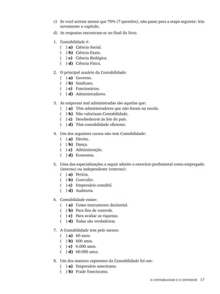 A CONTABILIDADE E O CONTADOR 17
c) Se você acertar menos que 70% (7 questões), não passe para a etapa seguinte: leia
novamente o capítulo.
d) As respostas encontram-se no final do livro.
1. Contabilidade é:
( ) a) Ciência Social.
( ) b) Ciência Exata.
( ) c) Ciência Biológica.
( ) d) Ciência Física.
2. O principal usuário da Contabilidade:
( ) a) Governo.
( ) b) Sindicato.
( ) c) Funcionários.
( ) d) Administradores.
3. As empresas mal administradas são aquelas que:
( ) a) Têm administradores que não foram na escola.
( ) b) Não valorizam Contabilidade.
( ) c) Desobedecem às leis do país.
( ) d) Têm contabilidade eficiente.
4. Um dos seguintes cursos não tem Contabilidade:
( ) a) Direito.
( ) b) Dança.
( ) c) Administração.
( ) d) Economia.
5. Uma das especializações a seguir admite o exercício profissional como empregado
(interno) ou independente (externo):
( ) a) Perícia.
( ) b) Controller.
( ) c) Empresário contábil.
( ) d) Auditoria.
6. Contabilidade existe:
( ) a) Como instrumento decisorial.
( ) b) Para fins de controle.
( ) c) Para avaliar as riquezas.
( ) d) Todas são verdadeiras.
7. A Contabilidade tem pelo menos:
( ) a) 60 anos.
( ) b) 600 anos.
( ) c) 6.000 anos.
( ) d) 60.000 anos.
8. Um dos maiores expoentes da Contabilidade foi um:
( ) a) Empresário americano.
( ) b) Frade franciscano.
Livro 1.indb 17
Livro 1.indb 17 2/4/2015 13:27:34
2/4/2015 13:27:34
 