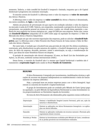 360 CONTABILIDADE EMPRESARIAL • Marion
momento. Todavia, a visão contábil do Goodwill é temporal e limitada, enquanto que a de Capital
Intelectual é progressiva em constante renovação.
O conceito correto de Goodwill é a diferença entre o valor da empresa e o valor de mercado
dos Ativos e Passivos.
A diferença entre o valor da empresa e o valor contábil dos Ativos e Passivos é denominado,
nos meios contábeis, de Ágio, e não Goodwill.
Admita um processo de privatização em que experts em avaliação calculam o valor da empresa
no mercado à razão de $ 5.000. Todavia, um comprador, examinando a perspectiva de lucros futuros
excepcionais, sua projeção pessoal em termos de status e poder, em virtude dessa aquisição, a me-
lhoria de seus negócios em termos sinérgicos etc., paga $ 8.200 por essa empresa. Nesse caso, temos
um Goodwill Objetivo (adquirido) de $ 3.200 (valor pago na aquisição da empresa (–) Valor de
Mercado dos Ativos e Passivos Adquiridos).
Em situação em que não ocorrem negociações das empresas, pode-se calcular o Goodwill Sub-
jetivo, que é a diferença entre o Valor Presente dos Fluxos Futuros de Caixa menos o Valor de Mer-
cado dos Ativos e Passivos.
Por outro lado, é verdade que o Goodwill tem uma previsão de vida útil. Por efeitos econômicos,
contratuais, pela obsolescência ou pela natureza do negócio, o Goodwill desaparecerá, ao longo dos
anos, do Ativo da empresa, devendo, portanto, existir a amortização, ou seja, a transformação do
Ativo, que deixa de trazer benefícios futuros em despesa.
O período de amortização não deverá ultrapassar 10 anos, no Brasil (Lei das Sociedades por
Ações), ou 20 anos, conforme normas internacionais (IASC).
Dessa forma, o conceito de Goodwill não é o mesmo que Capital Intelectual e também não é
exatamente a expressão legal muito usada no Brasil Fundo de Comércio.
RESUMO
O Ativo Permanente é integrado por investimentos, imobilizações técnicas e apli-
cações de recursos em despesas indispensáveis ao estabelecimento e início de funcio-
namento da empresa (diferido).
Hoje, o principal item em muitas empresas passa a ser o Ativo Intangível. Aqui
entram os conceitos de Goodwill e Capital Intelectual.
O grupo de Investimentos pode ser avaliado pelo Método de Custo (preço pago
na aquisição), ou pelo Método da Equivalência Patrimonial (a conta Investimento va-
ria proporcionalmente ao Patrimônio Líquido da Investida).
Os itens do Ativo Permanente são diminuídos pelas seguintes contas retificativas:
Depreciação Diminui o Imobilizado Tangível (exceto Terrenos), pelo uso, ação da
natureza e obsolescência.
Amortização Diminui as aplicações em Ativos Permanentes Intangíveis e as aplica-
ções em Ativos Diferidos.
Exaustão Diminui as aplicações realizadas em recursos naturais e florestais pelo
esgotamento desses recursos.
Provisão p/ Perdas Diminui os Investimentos avaliados pelo Método de Custo, consideran-
do as perdas prováveis nos investimentos realizados.
Livro 1.indb 360
Livro 1.indb 360 2/4/2015 13:28:39
2/4/2015 13:28:39
 