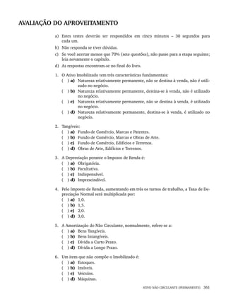 ATIVO NÃO CIRCULANTE (PERMANENTE) 361
AVALIAÇÃO DO APROVEITAMENTO
a) Estes testes deverão ser respondidos em cinco minutos – 30 segundos para
cada um.
b) Não responda se tiver dúvidas.
c) Se você acertar menos que 70% (sete questões), não passe para a etapa seguinte;
leia novamente o capítulo.
d) As respostas encontram-se no final do livro.
1. O Ativo Imobilizado tem três características fundamentais:
( ) a) Natureza relativamente permanente, não se destina à venda, não é utili-
zado no negócio.
( ) b) Natureza relativamente permanente, destina-se à venda, não é utilizado
no negócio.
( ) c) Natureza relativamente permanente, não se destina à venda, é utilizado
no negócio.
( ) d) Natureza relativamente permanente, destina-se à venda, é utilizado no
negócio.
2. Tangíveis:
( ) a) Fundo de Comércio, Marcas e Patentes.
( ) b) Fundo de Comércio, Marcas e Obras de Arte.
( ) c) Fundo de Comércio, Edifícios e Terrenos.
( ) d) Obras de Arte, Edifícios e Terrenos.
3. A Depreciação perante o Imposto de Renda é:
( ) a) Obrigatória.
( ) b) Facultativa.
( ) c) Indispensável.
( ) d) Imprescindível.
4. Pelo Imposto de Renda, aumentando em três os turnos de trabalho, a Taxa de De-
preciação Normal será multiplicada por:
( ) a) 1,0.
( ) b) 1,5.
( ) c) 2,0.
( ) d) 3,0.
5. A Amortização do Não Circulante, normalmente, refere-se a:
( ) a) Bens Tangíveis.
( ) b) Bens Intangíveis.
( ) c) Dívida a Curto Prazo.
( ) d) Dívida a Longo Prazo.
6. Um item que não compõe o Imobilizado é:
( ) a) Estoques.
( ) b) Imóveis.
( ) c) Veículos.
( ) d) Máquinas.
Livro 1.indb 361
Livro 1.indb 361 2/4/2015 13:28:39
2/4/2015 13:28:39
 