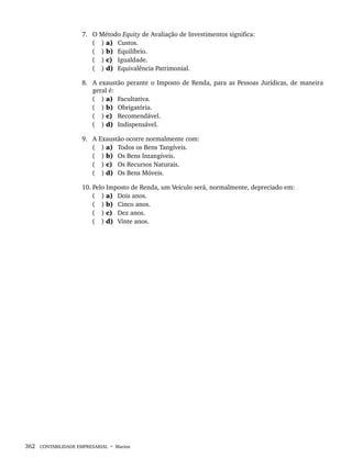 362 CONTABILIDADE EMPRESARIAL • Marion
7. O Método Equity de Avaliação de Investimentos significa:
( ) a) Custos.
( ) b) Equilíbrio.
( ) c) Igualdade.
( ) d) Equivalência Patrimonial.
8. A exaustão perante o Imposto de Renda, para as Pessoas Jurídicas, de maneira
geral é:
( ) a) Facultativa.
( ) b) Obrigatória.
( ) c) Recomendável.
( ) d) Indispensável.
9. A Exaustão ocorre normalmente com:
( ) a) Todos os Bens Tangíveis.
( ) b) Os Bens Intangíveis.
( ) c) Os Recursos Naturais.
( ) d) Os Bens Móveis.
10. Pelo Imposto de Renda, um Veículo será, normalmente, depreciado em:
( ) a) Dois anos.
( ) b) Cinco anos.
( ) c) Dez anos.
( ) d) Vinte anos.
Livro 1.indb 362
Livro 1.indb 362 2/4/2015 13:28:39
2/4/2015 13:28:39
 