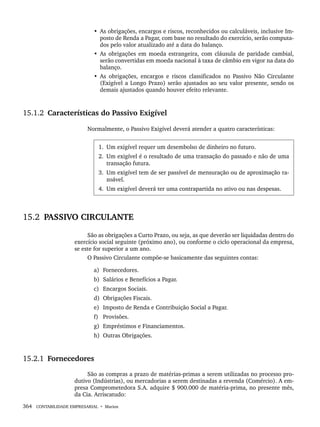 364 CONTABILIDADE EMPRESARIAL • Marion
• As obrigações, encargos e riscos, reconhecidos ou calculáveis, inclusive Im-
posto de Renda a Pagar, com base no resultado do exercício, serão computa-
dos pelo valor atualizado até a data do balanço.
• As obrigações em moeda estrangeira, com cláusula de paridade cambial,
serão convertidas em moeda nacional à taxa de câmbio em vigor na data do
balanço.
• As obrigações, encargos e riscos classificados no Passivo Não Circulante
(Exigível a Longo Prazo) serão ajustados ao seu valor presente, sendo os
demais ajustados quando houver efeito relevante.
15.1.2 Características do Passivo Exigível
Normalmente, o Passivo Exigível deverá atender a quatro características:
1. Um exigível requer um desembolso de dinheiro no futuro.
2. Um exigível é o resultado de uma transação do passado e não de uma
transação futura.
3. Um exigível tem de ser passível de mensuração ou de aproximação ra-
zoável.
4. Um exigível deverá ter uma contrapartida no ativo ou nas despesas.
15.2 PASSIVO CIRCULANTE
São as obrigações a Curto Prazo, ou seja, as que deverão ser liquidadas dentro do
exercício social seguinte (próximo ano), ou conforme o ciclo operacional da empresa,
se este for superior a um ano.
O Passivo Circulante compõe-se basicamente das seguintes contas:
a) Fornecedores.
b) Salários e Benefícios a Pagar.
c) Encargos Sociais.
d) Obrigações Fiscais.
e) Imposto de Renda e Contribuição Social a Pagar.
f) Provisões.
g) Empréstimos e Financiamentos.
h) Outras Obrigações.
15.2.1 Fornecedores
São as compras a prazo de matérias-primas a serem utilizadas no processo pro-
dutivo (Indústrias), ou mercadorias a serem destinadas a revenda (Comércio). A em-
presa Comprometedora S.A. adquire $ 900.000 de matéria-prima, no presente mês,
da Cia. Arriscatudo:
Livro 1.indb 364
Livro 1.indb 364 2/4/2015 13:28:39
2/4/2015 13:28:39
 