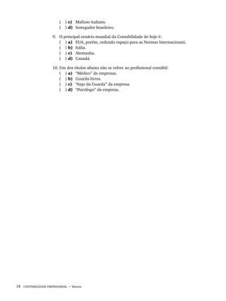 18 CONTABILIDADE EMPRESARIAL • Marion
( ) c) Mafioso italiano.
( ) d) Sonegador brasileiro.
9. O principal cenário mundial da Contabilidade de hoje é:
( ) a) EUA, porém, cedendo espaço para as Normas Internacionais.
( ) b) Itália.
( ) c) Alemanha.
( ) d) Canadá.
10. Um dos títulos abaixo não se refere ao profissional contábil:
( ) a) “Médico” de empresas.
( ) b) Guarda-livros.
( ) c) “Anjo da Guarda” da empresa.
( ) d) “Psicólogo” da empresa.
Livro 1.indb 18
Livro 1.indb 18 2/4/2015 13:27:34
2/4/2015 13:27:34
 