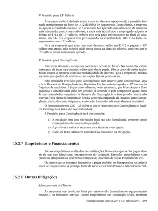 PASSIVO EXIGÍVEL (CIRCULANTE E NÃO CIRCULANTE) 369
3ª Provisão para 13º Salário
A empresa poderá deduzir, como custo ou despesa operacional, a provisão for-
mada mensalmente na base de 1/12 da folha de pagamento. Dessa forma, a empresa
irá apurar o resultado mensal (se o resultado for apurado mensalmente) de maneira
mais adequada, pois, como sabemos, a cada mês trabalhado o empregado adquire o
direito de 1/12 de 13º salário, embora este seja pago normalmente no final do ano.
Assim, em 31-10 a empresa tem provisionado na contabilidade 10/12 da folha de
pagamento como 13º salário.
Para as empresas que encerram suas demonstrações em 31/12 e pagam o 13º
salário sem atraso, não existirá saldo nesta conta na data do balanço, uma vez que o
13º salário estará totalmente quitado.
4ª Provisão para Contingências
Em certas situações, a empresa poderá ter perdas no futuro. No momento, existe
certo grau de incerteza quanto à efetivação dessa perda. São os casos de ações traba-
lhistas contra a empresa com boa probabilidade de derrota (para a empresa); multas
previstas por quebra de contratos; autuações fiscais previstas etc.
Não confundir Provisões para Contingências com Reserva para Contingência. Veja
o item Reserva de Contingência nos Capítulos 16, Patrimônio Líquido, e 17, Lucros ou
Prejuízos Acumulados. É importante salientar, neste momento, que Provisão para Con-
tingência é caracterizada pelo fato gerador já ocorrido e pela perspectiva quase certa
de um desembolso, enquanto na Reserva de Contingência o fato gerador ainda não
ocorreu. Para efeito de Imposto de Renda, a parcela originada da Provisão para Contin-
gência, deduzida como despesa ou custo, não é considerada como despesa dedutível.
O Pronunciamento CPC – 25 difere o que é Provisões para Contingência e Passi-
vos Contingentes (não são contabilizados).
A Provisão para Contingência terá que atender:
a) A entidade tem uma obrigação legal ou não formalizada presente como
consequência de um evento passado;
b) É provável a saída de recursos para liquidar a obrigação;
c) Pode ser feita estimativa confiável do montante da obrigação.
15.2.7 Empréstimos e Financiamentos
São os empréstimos realizados em instituições financeiras que serão pagos den-
tro de um ano (data-base: encerramento do balanço). Exemplo: empréstimos com
garantias (Duplicatas a Receber ou Estoques); Desconto de Notas Promissórias etc.
Os juros e outros encargos financeiros a pagar poderão ser incorporados na própria
conta de empréstimos. A principal fonte de recursos a Curto Prazo é o Banco Comercial.
15.2.8 Outras Obrigações
Adiantamentos de Clientes
As empresas que produzem bens por encomenda (normalmente equipamentos
pesados), ou fornecem serviços (como empreiteiros em construção civil), recebem
Livro 1.indb 369
Livro 1.indb 369 2/4/2015 13:28:40
2/4/2015 13:28:40
 