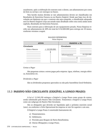 370 CONTABILIDADE EMPRESARIAL • Marion
usualmente, após a celebração do contrato com o cliente, um adiantamento por conta
do bem ou serviço a ser entregue no futuro.
Tem havido muitas dúvidas se tais adiantamentos devem ser classificados em
Resultados de Exercícios Futuros ou no Passivo Exigível. Desde que haja risco de de-
volução em hipóteses em que o contrato não seja cumprido, a classificação adequada
será no Passivo Exigível (veja um estudo mais detalhado sobre esta conta ainda neste
capítulo, Resultados de Exercícios Futuros).
Num contrato para a fabricação de um equipamento pesado, Nossa Empresa re-
cebe um adiantamento de 20% do total de $ 52.600.000 para entrega em 10 meses,
conforme veremos a seguir.
BALANÇO PATRIMONIAL
Nossa Empresa
Contas a Pagar
São pequenas contas a serem pagas pela empresa: água, telefone, energia elétri-
ca, honorários etc.
Dividendos a Pagar
São os dividendos propostos aprovados ou não pela Assembleia Geral Ordinária.
15.3 PASSIVO NÃO CIRCULANTE (EXIGÍVEL A LONGO PRAZO)
A Lei nº 11.941/09 extingue o Exigível a Longo Prazo como grupo de contas,
sendo substituído pelo Passivo Não Circulante. Trataremos o Exigível a Longo Prazo
como um subgrupo do Passivo Não Circulante.
São as obrigações que deverão ser liquidadas após o próximo exercício social
(ano), ou conforme o Ciclo Operacional da empresa se este for superior a um ano.
O Exigível a Longo Prazo é constituído basicamente de:
a) Financiamentos.
b) Debêntures.
c) Provisão para Resgate de Partes Beneficiárias.
d) Outras Obrigações a Longo Prazo.
Livro 1.indb 370
Livro 1.indb 370 2/4/2015 13:28:40
2/4/2015 13:28:40
 