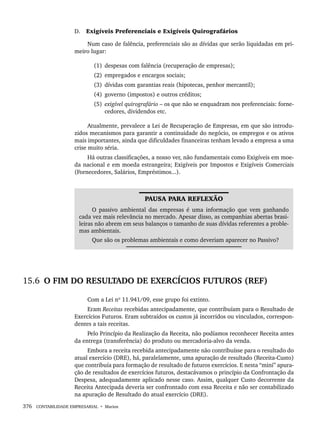 376 CONTABILIDADE EMPRESARIAL • Marion
D. Exigíveis Preferenciais e Exigíveis Quirografários
Num caso de falência, preferenciais são as dívidas que serão liquidadas em pri-
meiro lugar:
(1) despesas com falência (recuperação de empresas);
(2) empregados e encargos sociais;
(3) dívidas com garantias reais (hipotecas, penhor mercantil);
(4) governo (impostos) e outros créditos;
(5) exigível quirografário – os que não se enquadram nos preferenciais: forne-
cedores, dividendos etc.
Atualmente, prevalece a Lei de Recuperação de Empresas, em que são introdu-
zidos mecanismos para garantir a continuidade do negócio, os empregos e os ativos
mais importantes, ainda que dificuldades financeiras tenham levado a empresa a uma
crise muito séria.
Há outras classificações, a nosso ver, não fundamentais como Exigíveis em moe-
da nacional e em moeda estrangeira; Exigíveis por Impostos e Exigíveis Comerciais
(Fornecedores, Salários, Empréstimos...).
PAUSA PARA REFLEXÃO
O passivo ambiental das empresas é uma informação que vem ganhando
cada vez mais relevância no mercado. Apesar disso, as companhias abertas brasi-
leiras não abrem em seus balanços o tamanho de suas dívidas referentes a proble-
mas ambientais.
Que são os problemas ambientais e como deveriam aparecer no Passivo?
15.6 O FIM DO RESULTADO DE EXERCÍCIOS FUTUROS (REF)
Com a Lei nº 11.941/09, esse grupo foi extinto.
Eram Receitas recebidas antecipadamente, que contribuíam para o Resultado de
Exercícios Futuros. Eram subtraídos os custos já incorridos ou vinculados, correspon-
dentes a tais receitas.
Pelo Princípio da Realização da Receita, não podíamos reconhecer Receita antes
da entrega (transferência) do produto ou mercadoria-alvo da venda.
Embora a receita recebida antecipadamente não contribuísse para o resultado do
atual exercício (DRE), há, paralelamente, uma apuração de resultado (Receita-Custo)
que contribuía para formação de resultado de futuros exercícios. E nesta “mini” apura-
ção de resultados de exercícios futuros, destacávamos o princípio da Confrontação da
Despesa, adequadamente aplicado nesse caso. Assim, qualquer Custo decorrente da
Receita Antecipada deveria ser confrontado com essa Receita e não ser contabilizado
na apuração de Resultado do atual exercício (DRE).
Livro 1.indb 376
Livro 1.indb 376 2/4/2015 13:28:41
2/4/2015 13:28:41
 