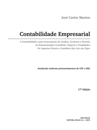 José Carlos Marion
Contabilidade Empresarial
A Contabilidade como Instrumento de Análise, Gerência e Decisão
As Demonstrações Contábeis: Origens e Finalidades
Os Aspectos Fiscais e Contábeis das Leis em Vigor
Atualizada conforme pronunciamentos do CPC e NBC
SÃO PAULO
EDITORA ATLAS S.A. – 2015
17ª Edição
Livro 1.indb iii
Livro 1.indb iii 2/4/2015 13:27:29
2/4/2015 13:27:29
 