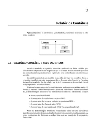 2
Relatórios Contábeis
Após conhecermos os objetivos da Contabilidade, passaremos a estudar os rela-
tórios contábeis.
2.1 RELATÓRIO CONTÁBIL E SEUS OBJETIVOS
Relatório contábil é a exposição resumida e ordenada de dados colhidos pela
contabilidade. Objetiva relatar às pessoas que se utilizam da contabilidade (usuários
da contabilidade) os principais fatos registrados pela contabilidade em determinado
período.
Os relatórios contábeis são também conhecidos por informes contábeis. Entre os
relatórios contábeis, os mais importantes são as demonstrações financeiras (termino-
logia utilizada pela Lei das Sociedades por Ações), ou demonstrações contábeis (termi-
nologia preferida pelos contadores).
A Lei das Sociedades por Ações estabelece que, ao fim de cada período social (12
meses), a diretoria fará elaborar (e deverá publicar), com base na escrituração contá-
bil, as demonstrações financeiras (ou demonstrações contábeis) relacionadas a seguir:
• Balanço patrimonial (BP).
• Demonstração do resultado do exercício (DRE).
• Demonstração dos lucros ou prejuízos acumulados (DLPAc).
• Demonstração dos fluxos de caixa (DFC).
• Demonstração do valor adicionado (DVA) (se companhia aberta).
Além das demonstrações financeiras relacionadas, temos as notas explicativas,
que são complementos às demonstrações (sem serem demonstrações financeiras). As
notas explicativas são dispostas no rodapé (na parte de baixo) das demonstrações
financeiras.
Livro 1.indb 19
Livro 1.indb 19 2/4/2015 13:27:34
2/4/2015 13:27:34
 